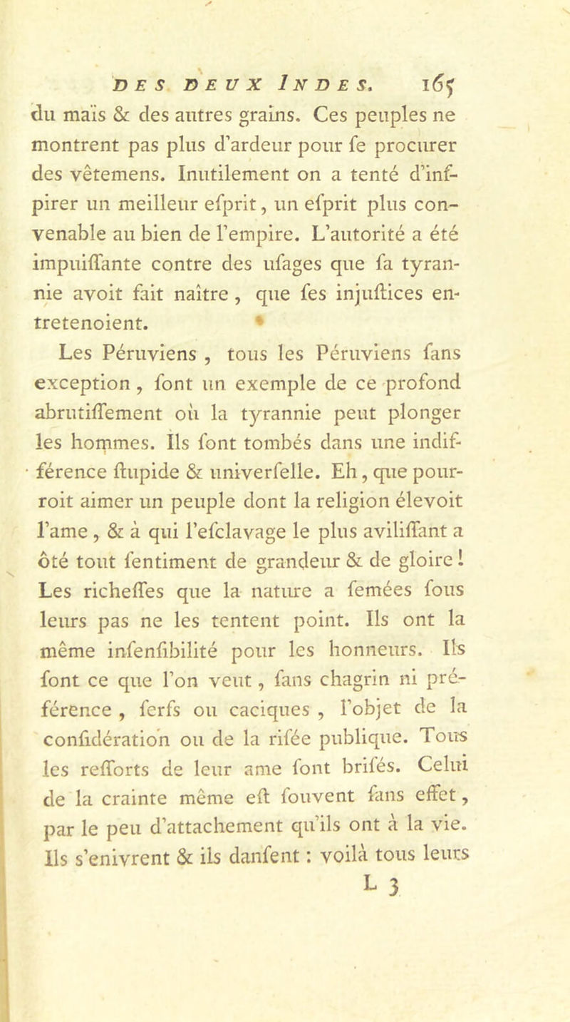 des deux Indes, i6&lt;f du maïs &amp; des autres grains. Ces peuples ne montrent pas plus d’ardeur pour fe procurer des vêtemens. Inutilement on a tenté d’inf- pirer un meilleur efprit, un efprit plus con- venable au bien de l’empire. L’autorité a été impuiffante contre des ufages que fa tyran- nie avoit fait naître , que fes injufiices en- tretenoient. * Les Péruviens , tous les Péruviens fans exception, font un exemple de ce profond abrutiffement où la tyrannie peut plonger les hommes. Ils font tombés dans une indif- férence ftupide &amp; univerfelle. Eh, que pour- roit aimer un peuple dont la religion élevoit l’ame , &amp; à qui l’efclavage le plus aviliffant a ôté tout fentiment de grandeur &amp; de gloire 1 Les richelfes que la nature a femées fous leurs pas ne les tentent point. Ils ont la même infenfibilité pour les honneurs. Ils font ce que l’on veut, fans chagrin ni pré- férence , ferfs ou caciques , l’objet de la confidération ou de la rifée publique. Tous les refforts de leur ame lont brilés. Celui de la crainte même eft louvent fans effet, par le peu d’attachement qu’ils ont à la vie. Ils s’enivrent &amp; ils danfent : voilà tous leurs
