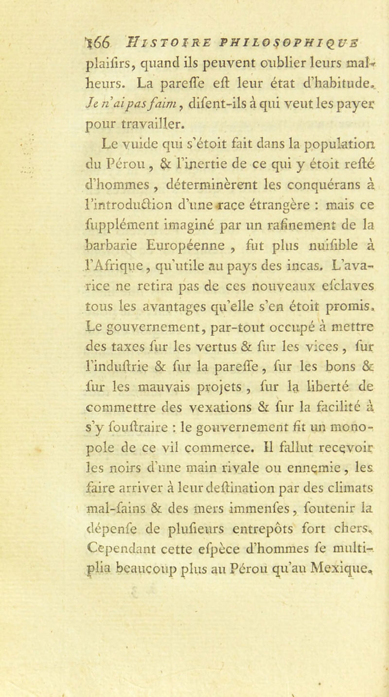 plailirs, quand ils peuvent oublier leurs mai * heurs. La parefle efl leur état d’habitude. Je riai pas faim , difent-ils à qui veut les payer pour travailler. Le vuide qui s’étoit fait dans la population, du Pérou , & l’inertie de ce qui y étoit relié d’hommes , déterminèrent les conquérans à l’introduélion d’une race étrangère : mais ce fupplément imaginé par un rahnement de la barbarie Européenne , fut plus nuifible à l’Afrique, qu’utile au pays des incas. L’ava- rice ne retira pas de ces nouveaux efclaves tous les avantages qu’elle s’en étoit promis. Le gouvernement, par-tout occupé à mettre des taxes fur les vertus & fur les vices , fur l’induftrie & fur la parelfe, fur les bons & fur les mauvais projets , fur la liberté de commettre des vexations & fur la facilité à s’y fouftraire : le gouvernement fit un mono- pole de ce vil commerce. Il fallut recevoir les noirs d’une main rivale ou ennemie, les faire arriver à leur destination par des climats mal-fains & des mers immenfes, foutenir la dépenfe de plufieurs entrepôts fort chers. Cependant cette efpèce d’hommes fe multi- plia beaucoup plus au Pérou qu’au Mexique,