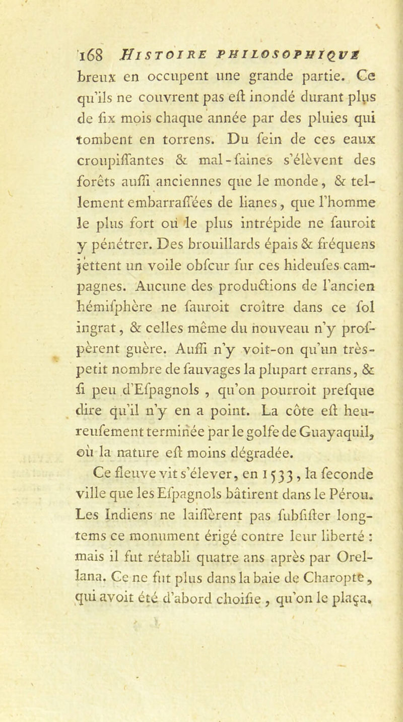 breux en occupent une grande partie. Ce qu’ils ne couvrent pas eff inondé durant plys de fix mois chaque année par des pluies qui tombent en torrens. Du fein de ces eaux croupiffantes & mal-faines s’élèvent des forêts auffi anciennes que le monde, & tel- lement embarraffées de lianes, que l’homme le plus fort ou le plus intrépide ne fauroit y pénétrer. Des brouillards épais & fréquens jettent un voile obfcur fur ces hideufes cam- pagnes. Aucune des produ&ions de l’ancien hémifphère ne fauroit croître dans ce fol ingrat, & celles même du nouveau n’y prof- pèrent guère. Auffi n’y voit-on qu’un très- petit nombre de fauvages la plupart errans, & £ peu d’Efpagnols , qu’on pourroit prefque dire qu’il n’y en a point. La côte eff heu- reufement terminée par le golfe de Guayaquil, où la nnture eft moins dégradée. Ce fleuve vit s’élever, en 1533 , la fécondé ville que lesEfpagnols bâtirent dans le Pérou. Les Indiens ne Différent pas fubfifter long- tcms ce monument érigé contre leur liberté : mais il fut rétabli quatre ans après par Orel- lana. Ce ne fut plus dans la baie de Charopte, qui avoit été d’abord choifie , qu’on le plaça.