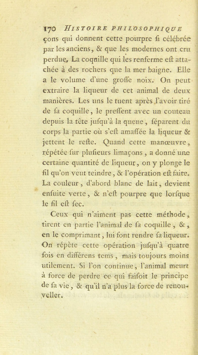 çons qui donnent cette pourpre fi célébrée par les anciens, & que les modernes ont cm perdue* La coquille qui les renferme eft atta- chée à des rochers que la mer baigne. Elle a le volume d’une grofl'e noix. On peut extraire la liqueur de cet animal de deux manières. Les uns le tuent après l’avoir tiré de fa coquille, le preffent avec un couteau depuis la tête jufqu’à la queue , féparent du corps la partie où s’eft amalfée la liqueur & jettent le relie. Quand cette manœuvre, répétée fur plufieurs limaçons , a donné une certaine quantité de liqueur, on y plonge le £1 qu’on veut teindre, & l’opération effc faite. La couleur , d’abord blanc de lait, devient enfuite verte, & n’ell pourpre que lorfque le fil eù fec. ) Ceux qui n’aiment pas cette méthode, tirent en partie l’animal de fa coquille , &, en le comprimant, lui font rendre fa liqueur. On répète cette opération jufqu’à quatre fois en diiTérens tems , mais toujours moins utilement. Si l’on continue, l’animal meurt à force de perdre ce qui faifoit le principe de fa vie , & qu’il n’a plus la force de renou- yeller.