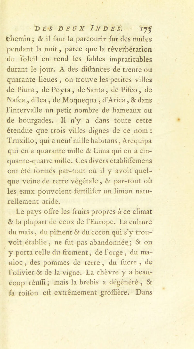 chemin ; & il faut la parcourir fur des mules pendant la nuit, parce que la réverbération du foleil en rend les fables impraticables durant le jour. A des diftances de trente ou quarante lieues , on trouve les petites villes de Piura , de Peyta, de Santa, de Pifco , de Nafca , d’ica, de Moquequa , d’Arica, & dans l’intervalle un petit nombre de hameaux ou de bourgades. Il n’y a dans toute cette étendue que trois villes dignes de ce nom : Truxillo, qui a neuf mille habitans, Arequipa qui en a quarante mille & Lima qui en a cin- quante-quatre mille. Ces divers établiffemens ont été formés par-tout où il y avoit quel- que veine de terre végétale , & par-tout où les eaux pouvoient fertilifer un limon natu- rellement aride. Le pays offre les fruits propres à ce climat & la plupart de ceux de l’Europe. La culture du mais, du piment & du coton qui s’y trou- voit établie, ne fut pas abandonnée ; & on y porta celle du froment, de l’orge, du ma- nioc , des pommes de terre , du fucre , de l’olivier & de la vigne. La chèvre y a beau- coup réulTi ; mais la brebis a dégénéré , & fa toifon eft extrêmement ,grofîière. Dans