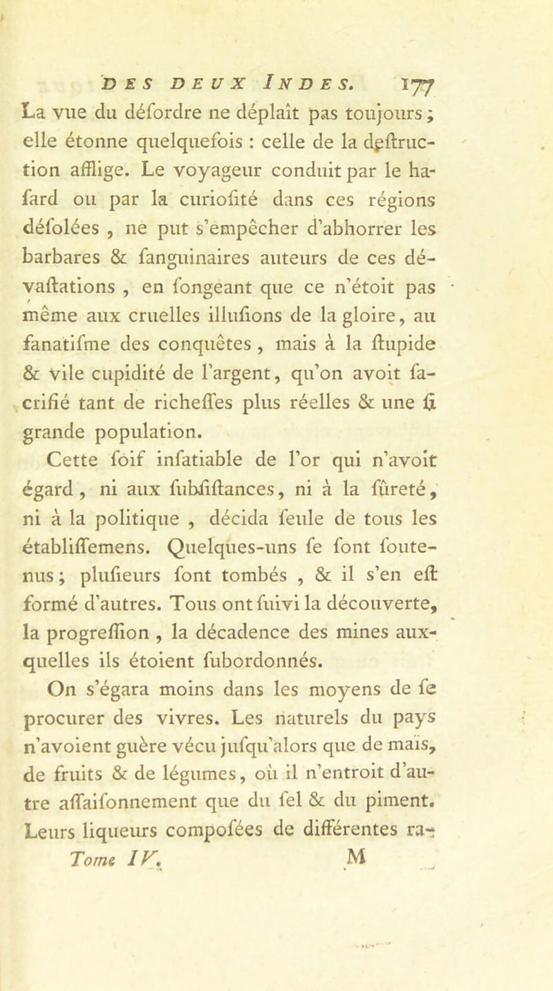La vue du défordre ne déplaît pas toujours; elle étonne quelquefois : celle de la dpftruc- tion afflige. Le voyageur conduit par le ha- fard ou par la curioffté dans ces régions défolées , ne put s’empêcher d’abhorrer les barbares &amp; fanguinaires auteurs de ces dé- valuations , en fongeant que ce n’étoit pas même aux cruelles illufions de la gloire, au fanatifme des conquêtes , mais à la ffupide &amp; vile cupidité de l’argent, qu’on avoit fa- crifîé tant de richeffes plus réelles &amp; une fi grande population. Cette foif infatiable de l’or qui n’avoit égard , ni aux fubiiftances, ni à la fureté, ni à la politique , décida feule de tous les établiffemens. Quelques-uns fe font foute- nus ; plufieurs font tombés , &amp; il s’en eft formé d’autres. Tous ontfuivi la découverte, la progreffion , la décadence des mines aux- quelles ils étoient fubordonnés. On s’égara moins dans les moyens de fe procurer des vivres. Les naturels du pays n’avoient guère vécu jufqu’alors que de mais, de fruits &amp; de légumes, où il n’entroit d’au- tre affaifonnement que du fel &amp; du piment. Leurs liqueurs compofées de différentes rar Tome I Ar, M