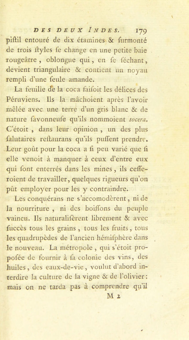 piftil entouré de dix étamines &amp; furmonté de trois ltyles fe change en une petite baie rougeâtre , oblongue qui, en fe léchant, devient triangulaire &amp; contient un noyau rempli d’une feule amande. La feuille de la coca faifoit les délices des Péruviens. Ils la mâchoient après l’avoir mêlée avec une terre d’un gris blanc &amp; de nature favonneufe qu’ils nommoient toura. C’étoit , dans leur opinion , un des plus falutaires reftaurans qu’ils puffent prendre. Leur goût pour la coca a fi peu varié que li elle venoit à manquer à ceux d’entre eux qui font enterrés dans les mines , ils ceffe- roient de travailler, quelques rigueurs qu’on put employer pour les y contraindre. Les conquérans ne s’accomodèrent, ni de la nourriture , ni des boiffons du peuple vaincu. Ils naturalifèrent librement &amp; avec fuccès tous les grains , tous les fruits, tous les quadrupèdes de l’ancien hémifphère dans le nouveau. La métropole , qui s’étoit pro- pofée de fournir à fa colonie des vins, des huiles , des eaux-de-vie , voulut d’abord in- terdire la culture de la vigne &amp; de l’olivier : mais on ne tarda pas à comprendre qu’il M z