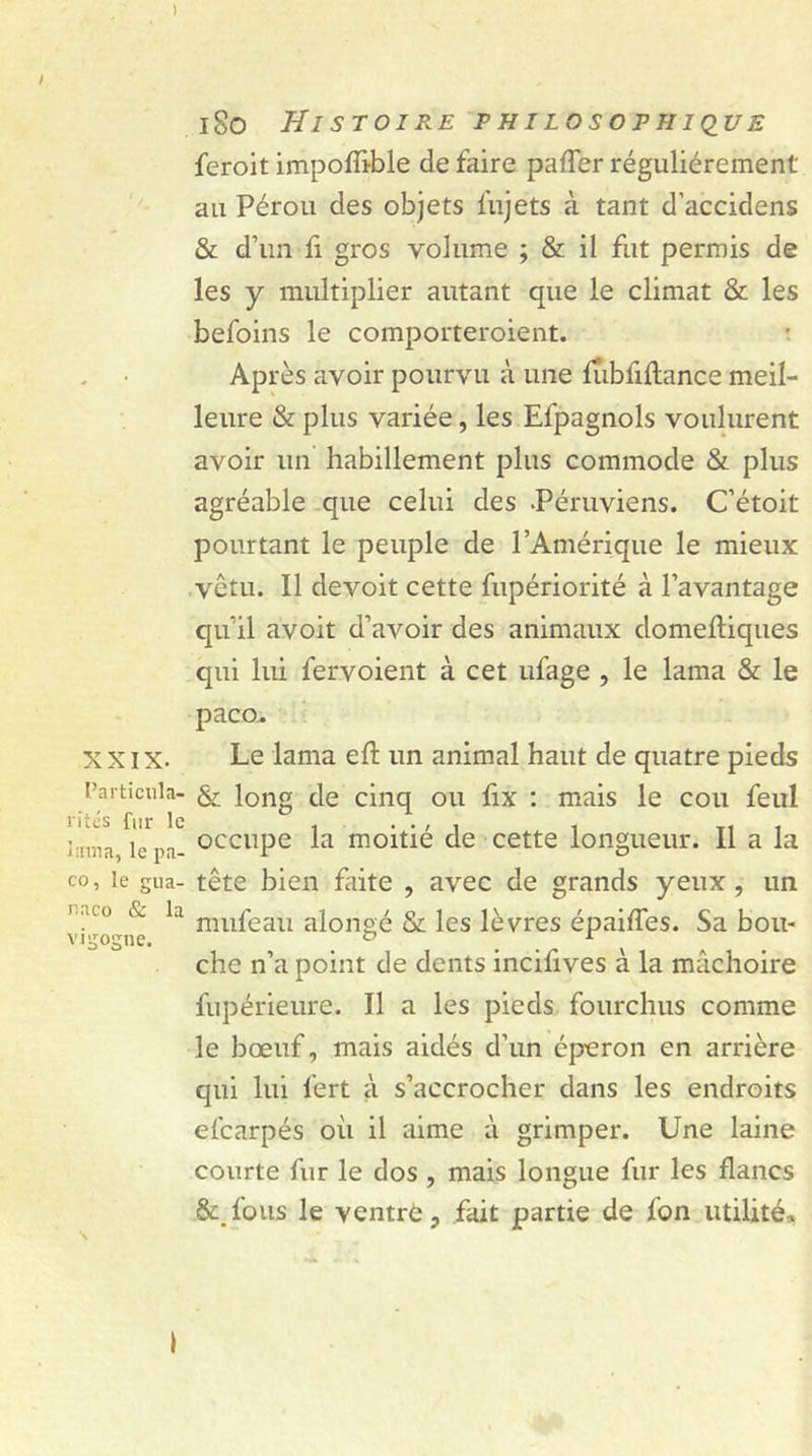 XXIX. Particula- rités fur le ï:rma, le pa- co, le gua- naco &amp; la vigogne. s 180 Histoire philosophique feroit impoflible de faire pafler régulièrement' au Pérou des objets lu jets à tant d’accidens &amp; d’un fl gros volume ; &amp; il fut permis de les y multiplier autant que le climat &amp; les befoins le comporteroient. Après avoir pourvu à une lùbflftance meil- leure &amp; plus variée, les Efpagnols voulurent avoir un habillement plus commode &amp; plus agréable que celui des -Péruviens. C’étoit pourtant le peuple de l’Amérique le mieux vêtu. Il devoit cette fupériorité à l’avantage qu’il avoit d’avoir des animaux domeftiques qui lui fervoient à cet ufage , le lama &amp; le paco. Le lama eft un animal haut de quatre pieds &amp; long de cinq ou fix : mais le cou feul occupe la moitié de cette longueur. Il a la tête bien faite , avec de grands yeux , un mufeau alongé &amp; les lèvres épaifles. Sa bou- che n’a point de dents incifives à la mâchoire fupérieure. Il a les pieds fourchus comme le bœuf, mais aidés d’un éperon en arrière qui lui fert à s’accrocher dans les endroits efearpés où il aime à grimper. Une laine courte fur le dos , mais longue fur les flancs &amp;.fous le ventre, fait partie de fon utilité*