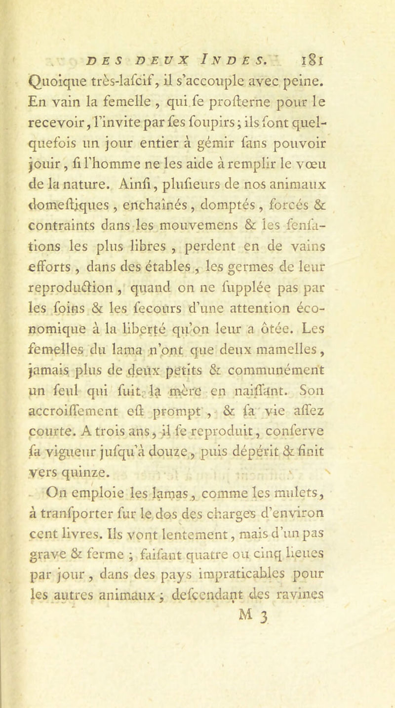 Quoique très-lafcif, il s’accouple avec peine. En vain la femelle , qui fe profterne pour le recevoir, l’invite par fes foupirs ; ils font quel- quefois un jour entier à gémir fans pouvoir jouir, fi l’homme ne les aide à remplir le vœu de la nature. Ainfi, plufieurs de nos animaux domeftjques , enchaînés , domptés , forcés &amp; contraints dans les mouvemens &amp; les fenla- tions les plus libres , perdent en de vains efforts , dans des étables , les germes de leur reproduction , quand on ne fupplée pas par les foins &amp; les fecours d’une attention éco- nomique à la liberté qu’on leur a ôtée. Les femelles du lama n’ont que deux mamelles, jamais plus de deux petits &amp; communément un feul qui fuit; la more en naiffant. Son accroiffement eft prompt , &amp; fa vie affez courte. A trois ans, il fe reproduit, conferve fa vigueur jufqu’à douze, puis dépérit &amp; finit vers quinze. On emploie les lamas, comme les mulets, à tranfporter fur le dos des charges d’environ cent livres. Us vont lentement, mais d’un pas grave &amp; ferme ; faifant quatre ou cinq lieues par jour , dans des pays impraticables pour les autres animaux -, defcenclant des ravines M 3