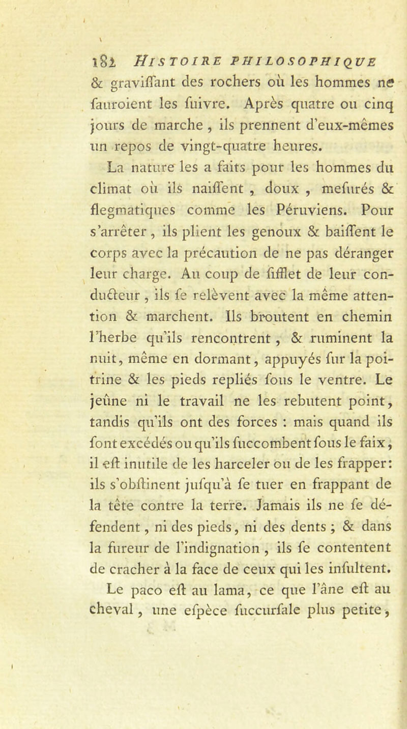&amp; graviffant des rochers où les hommes ne? fauroient les fliivre. Après quatre ou cinq jours de marche , ils prennent d’eux-mêmes un repos de vingt-quatre heures. La nature les a faits pour les hommes du climat où ils naiffent , doux , mefurés &amp; flegmatiques comme les Péruviens. Pour s’arrêter , ils plient les genoux &amp; baillent le corps avec la précaution de ne pas déranger leur charge. Au coup de fifflet de leur con- dufteur, ils fe relèvent avec la même atten- tion &amp; marchent. Ils broutent en chemin l’herbe qu’ils rencontrent, &amp; ruminent la nuit, même en dormant, appuyés fur la poi- trine &amp; les pieds repliés fous le ventre. Le jeûne ni le travail ne les rebutent point, tandis qu’ils ont des forces : mais quand ils font excédés ou qu’ils fuccombent fous le faix, il eft inutile de les harceler ou de les frapper: ils s’obllinent jufqu’à fe tuer en frappant de la tête contre la terre. Jamais ils 11e fe dé- fendent , ni des pieds, ni des dents ; &amp; dans la fureur de l’indignation , ils fe contentent de cracher à la face de ceux qui les infultent. Le paco eft au lama, ce que l’âne eft au cheval, une efpèce fuccurfale plus petite, l