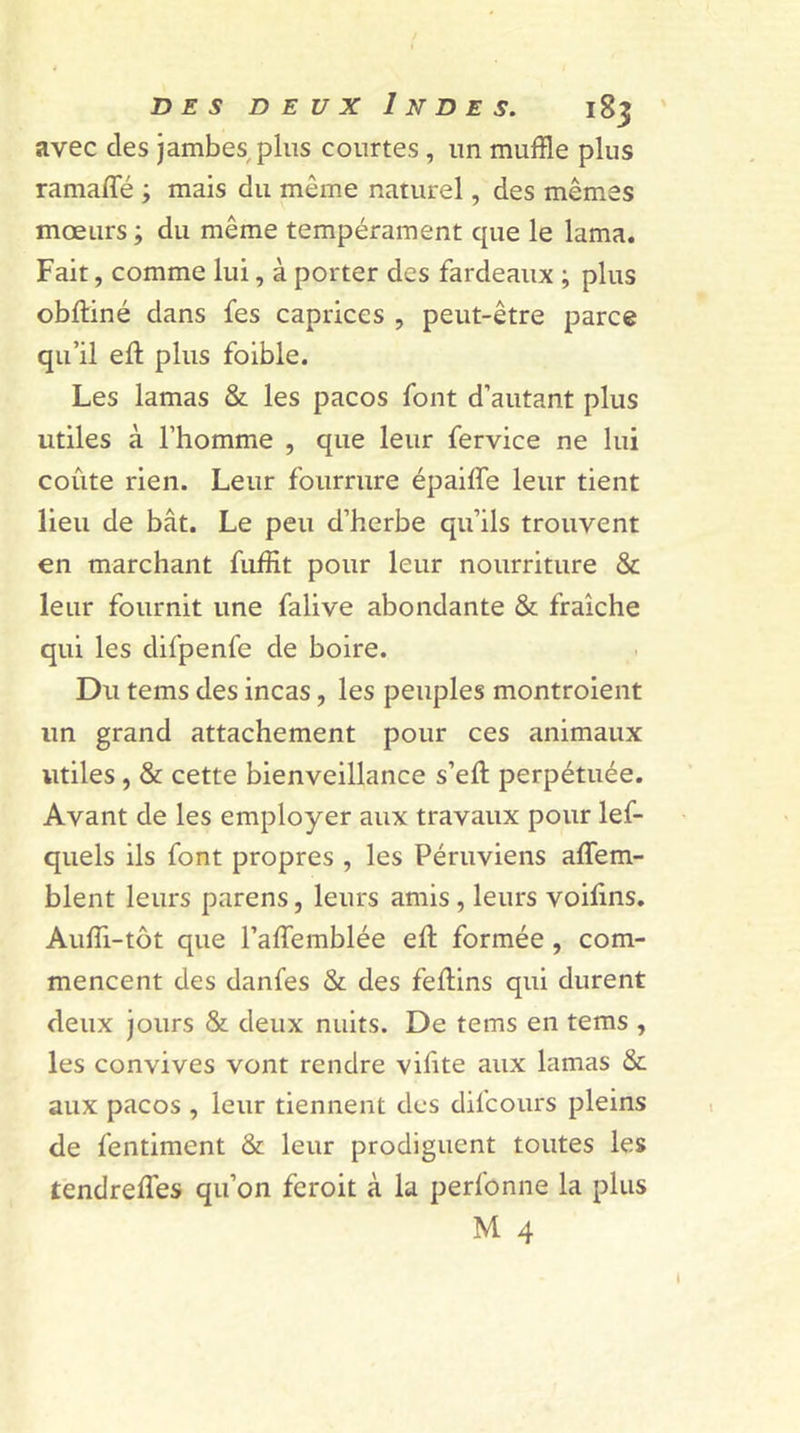 avec des jambes plus courtes , un muffle plus ramaffé ; mais du même naturel, des mêmes mœurs ; du même tempérament que le lama. Fait, comme lui, à porter des fardeaux ; plus obftiné dans fes caprices , peut-être parce qu’il eft plus foible. Les lamas &amp; les pacos font d’autant plus utiles à l’homme , que leur fervice ne lui coûte rien. Leur fourrure épailfe leur tient lieu de bât. Le peu d’herbe qu’ils trouvent en marchant fuffit pour leur nourriture &amp; leur fournit une falive abondante &amp; fraîche qui les difpenfe de boire. Du tems des incas, les peuples montroient un grand attachement pour ces animaux utiles , &amp; cette bienveillance s’eft perpétuée. Avant de les employer aux travaux pour lef- quels ils font propres , les Péruviens affem- blent leurs parens, leurs amis, leurs voiûns. Aufli-tôt que l’alTemblée eft formée , com- mencent des danfes &amp; des feflins qui durent deux jours &amp; deux nuits. De tems en tems , les convives vont rendre vifite aux lamas &amp; aux pacos , leur tiennent des dil'cours pleins de fentiment &amp; leur prodiguent toutes les tendreffes qu’on feroit à la perfonne la plus M 4
