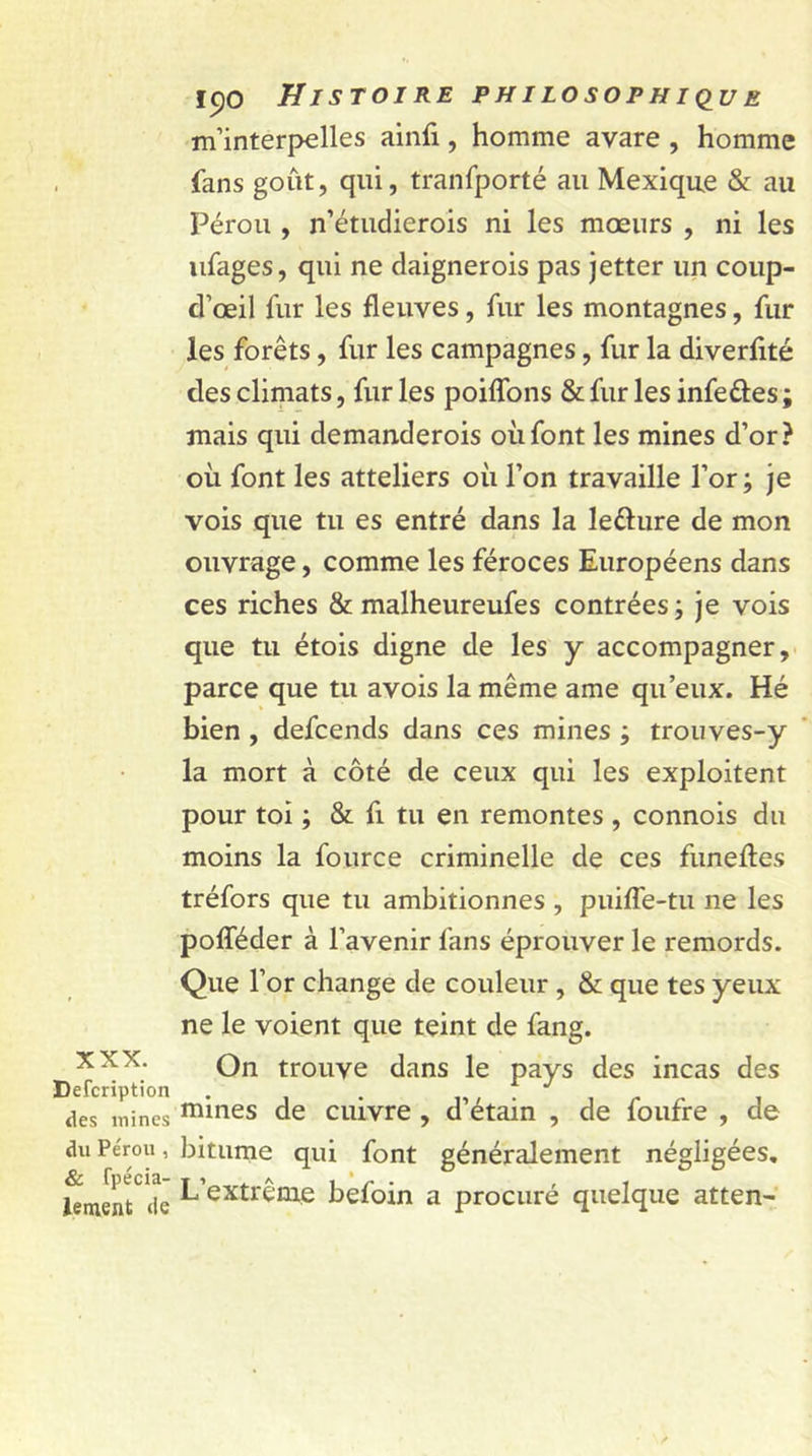 m’interpelles ainfi, homme avare , homme fans goût, qui, tranfporté au Mexique &amp; au Pérou , n’étudierois ni les mœurs , ni les ufages, qui ne daignerois pas jetter un coup- d’œil fur les fleuves, fur les montagnes, fur les forêts, fur les campagnes, fur la diverflté des climats, fur les poiflons &amp; fur les infeftes ; mais qui demanderois où font les mines d’or? où font les atteliers où l’on travaille l’or; je vois que tu es entré dans la le&amp;ure de mon ouvrage, comme les féroces Européens dans ces riches &amp; malheureufes contrées; je vois que tu étois digne de les y accompagner, parce que tu avois la même ame qu’eux. Hé bien , defcends dans ces mines ; trouves-y la mort à côté de ceux qui les exploitent pour toi ; &amp; fi tu en remontes , connois du moins la fource criminelle de ces funeftes tréfors que tu ambitionnes , puiffe-tu ne les pofTéder à l’avenir fans éprouver le remords. Que l’or change de couleur , &amp; que tes yeux ne le voient que teint de fang. On trouve dans le pays des incas des XXX. Defcription . . des mines mmes de cuivre , d etain , de loutre , de du Pérou, bitume qui font généralement négligées. JernenTte L’extrême befoin a procuré quelque atten-