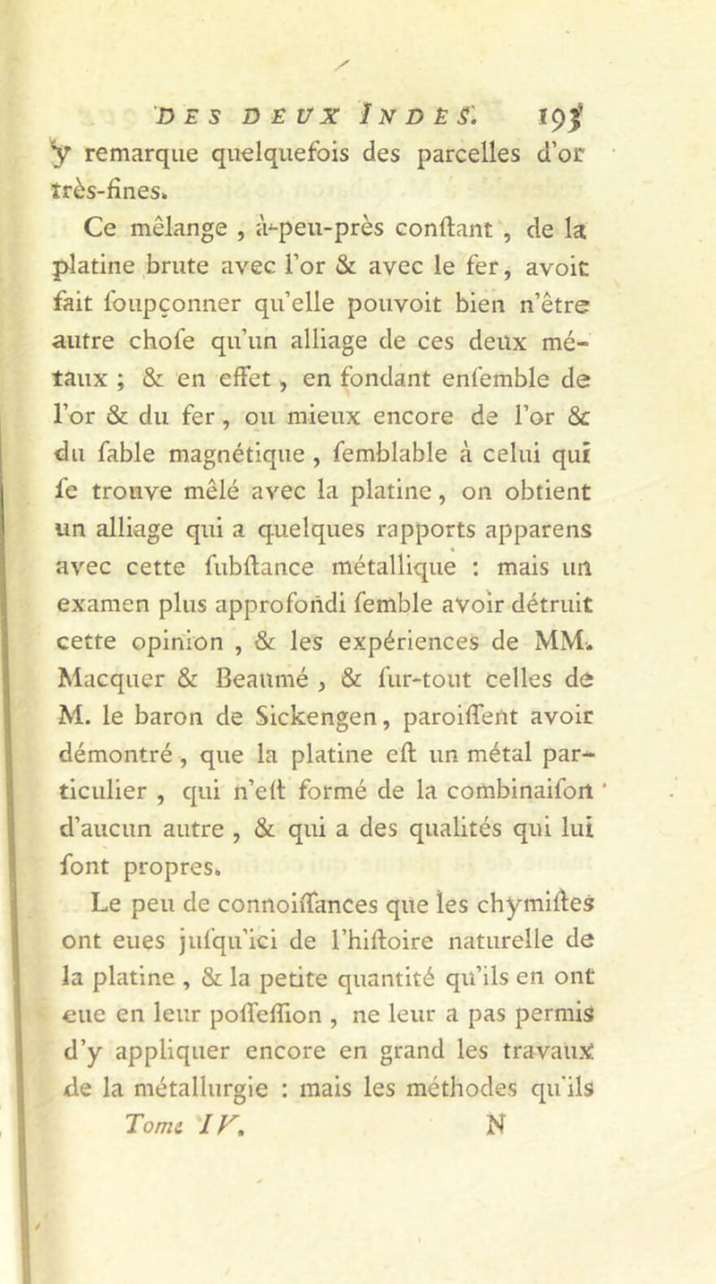 des deux î n d è s: 19$ y remarque quelquefois des parcelles d’or très-fines» Ce mélange , à-peu-près confiant , de la platine brute avec l’or & avec le fer, avoit fait foupçonner qu’elle pouvoit bien n’être autre chofe qu’un alliage de ces deux mé- taux ; & en effet, en fondant enfemble de l’or & du fer, ou mieux encore de l’or & du fable magnétique , femblable à celui qui fe trouve mêlé avec la platine, on obtient un alliage qui a quelques rapports appareils « avec cette fubflance métallique : mais un examen plus approfondi femble avoir détruit cette opinion , & les expériences de MM. Macquer & Beaumé , & fur-tout celles de M. le baron de Sickengen, paroiffent avoir démontré , que la platine efl un métal par- ticulier , qui n’eft formé de la combinaifort ‘ d’aucun autre , & qui a des qualités qui lut font propres» Le peu de connoiffances que les chymides ont eues jufqu’ici de l’hiftoire naturelle de la platine , & la petite quantité qu’ils en ont eue en leur poffefïion , ne leur a pas permis d’y appliquer encore en grand les travaux de la métallurgie : mais les méthodes qu'ils Tome ir. N