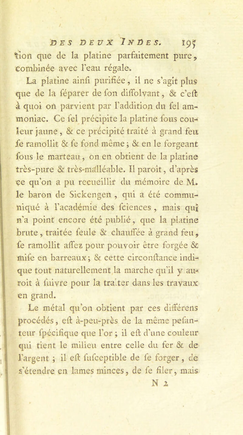 tîon que de la platine parfaitement pure, combinée avec l’eau régale. La platine ainfi purifiée, il ne s’agit plus que de la féparer de fon diffolvant, &amp; c’eft à quoi on parvient par l’addition du fcl am- moniac. Ce fel précipite la platine fous cou- leur jaune, &amp; ce précipité traité à grand feu fe ramollit &amp; fe fond même ; &amp; en le forgeant fous le marteau, on en obtient de la platine très-pure &amp; très-malléable. Il paroît, d’après ce qu’on a pu recueillir du mémoire de M. le baron de Sickengen , qui a été commu- niqué à l’académie des fciences , mais quî n’a point encore été publié, que la platine brute, traitée feule &amp; chauffée à grand feu, fe ramollit affez pour pouvoir être forgée &amp; mife en barreaux; &amp; cette circonflance indi- que tout naturellement la marche qu’il y au- roit à fuivre pour la traiter dans les travaux en grand. Le métal qu’on obtient par ces différens procédés, eiï à-peu-près de la même pefan- teur fpécifîquc que l’or ; il eft d’une couleur qui tient le milieu entre celle du fer &amp; de l’argent ; il ell fufceptible de fe forger, de s’étendre en lames minces, de fe filer, mais
