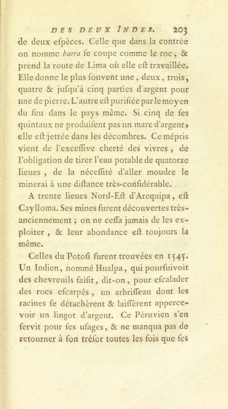 de deux efpèces. Celle que clans la contrée on nomme barra fe coupe comme le roc, & prend la route de Lima où elle eft travaillée. Elle donne le plus Couvent une , deux, trois, quatre & jufqu’à cinq parties d argent pour une de pierre. L’autre eft purifiée parle moyen du feu dans le pays même. Si cinq de fes quintaux ne produifent pas un marc d’argent 9 elle eft jettée dans les décombres. Ce mépris vient de l’excefiive cherté des vivres , de l’obligation de tirer l’eau potable de quatorze lieues , de la nécefiité d’aller moudre le minerai à une diftance très-confidérable. A trente lieues Nord-Efi: d’Arequipa, eft Caylloma. Ses mines furent découvertes très- anciennement ; on ne cefta jamais de les ex- ploiter , & leur abondance eft toujours la même. Celles du Pctofi furent trouvées en 1545* Un Indien, nommé Hualpa, qui pourfuivoit des chevreuils faifit, dit-on , pour efcalader des rocs efcarpés , un arbrifleau dont les racines fe détachèrent & laiffèrent apperce- voir un lingot d’argent. Ce Péruvien s’en fervit pour fes ufages, & ne manqua pas de retourner à fon tréfor toutes les fois que fes