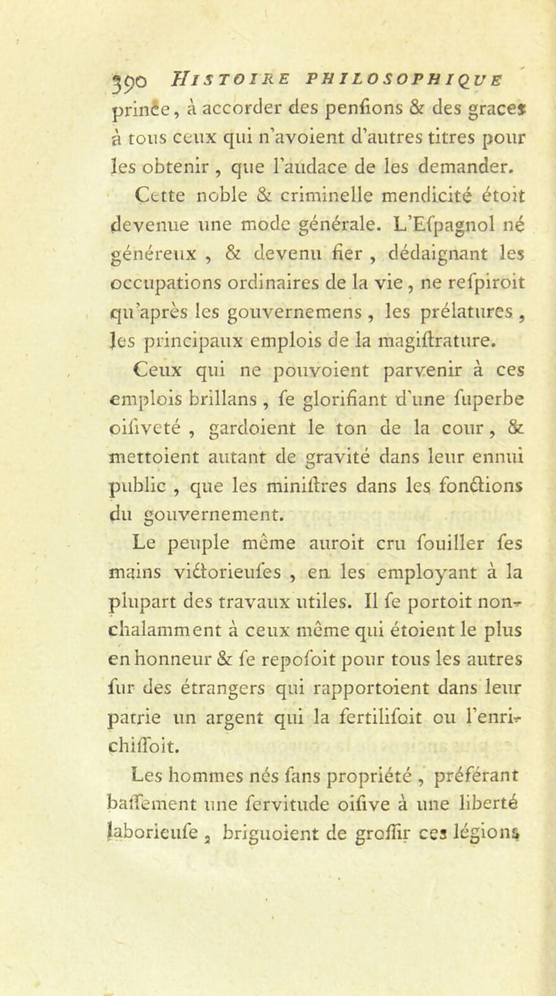 prinêe, à accorder des penfions &amp; des grâce* à tous ceux qui n’avoient d’autres titres pour ïes obtenir , que l’audace de les demander. Cette noble &amp; criminelle mendicité étoit devenue une mode générale. L’Efpagnol né généreux , &amp; devenu fier , dédaignant les occupations ordinaires de la vie , ne refpiroit qu’a près les gouvernemens , les prélatures , les principaux emplois de la magiflrature. Ceux qui ne pouvoient parvenir à ces emplois brillans , fe glorifiant d’une fuperbe oiliveté , gardoient le ton de la cour , &amp; mettoient autant de gravité dans leur ennui public , que les minières dans les fondions du gouvernement. Le peuple meme auroit cru fouiller fes mains vidorieufes , en les employant à la plupart des travaux utiles. Il fe portoit non- chalamment à ceux même qui étoient le plus en honneur &amp; fe repofoit pour tous les autres fur des étrangers qui rapportoient dans leur patrie un argent qui la fertilifoit ou l’enrL chiffoit. Les hommes nés fans propriété , préférant batTement une fervitude oifive à une liberté laborieufe , briguoient de grofîir ces légions