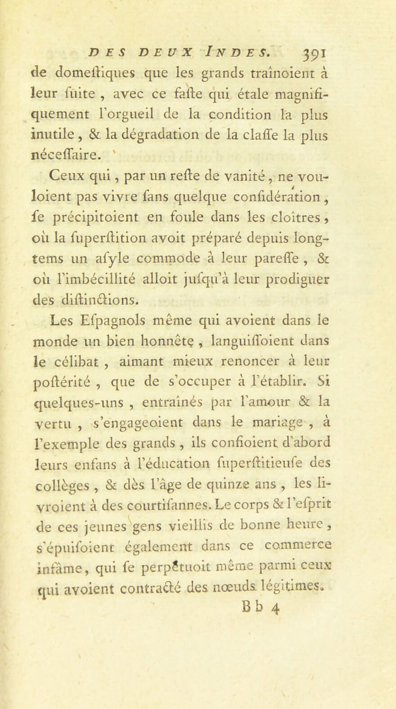 de domeftiques que les grands traînoient à leur fuite , avec ce fade qui étale magnifi- quement l’orgueil de la condition la plus inutile , &amp; la dégradation de la claffe la plus néceffaire. ' Ceux qui, par un refie de vanité, ne vou- loient pas vivre fans quelque confidération, fe précipitoient en foule dans les cloîtres, où la fuperflition avoit préparé depuis long- tems un afyle commode à leur pareffe , Si où l’imbécillité alloit jufqu’à leur prodiguer des diflinélions. Les Efpagnols même qui avoient dans le monde un bien honnête , languiffoient dans le célibat , aimant mieux renoncer à leur poflérité , que de s’occuper à l’établir. Si quelques-uns , entraînés par l’amour &amp; la vertu , s’engageaient dans le mariage , à l’exemple des grands , ils confioient d’abord leurs enfans à l’éducation fuperftitieufe des collèges , &amp; dès lage de quinze ans , les li- vraient à des courtifannes. Le corps Si l’efprit de ces jeunes gens vieillis de bonne heure 3 s'épuifoient également dans ce commerce infâme, qui fe perpétuoit même parmi ceux qui avoient contracté des nœuds légitimes. B b 4