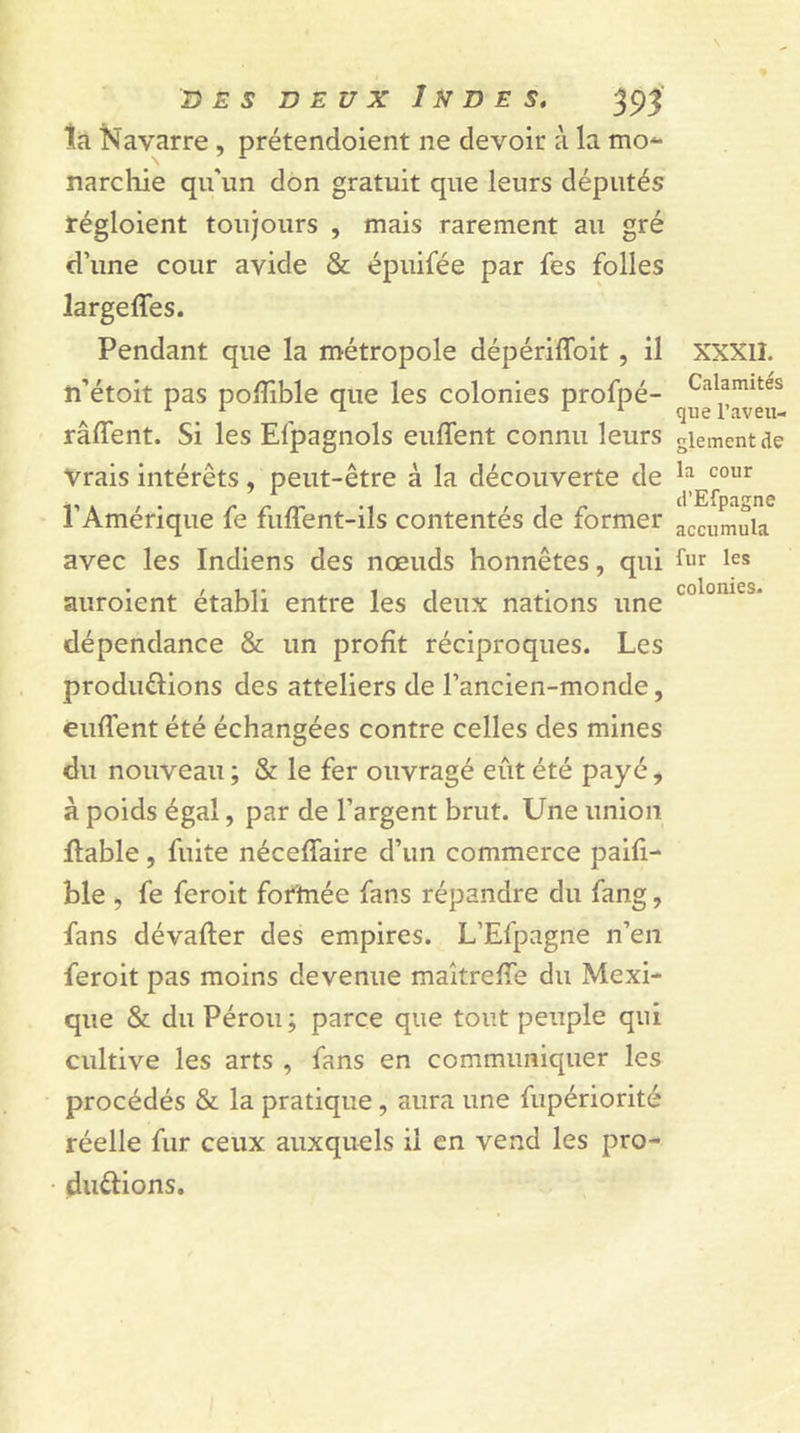 ta Navarre, prétendoient ne devoir à la mo*- narchie qu’un don gratuit que leurs députés régloient toujours , mais rarement au gré d’une cour avide &amp; épuifée par fes folies largeffes. Pendant que la métropole dépériffoit , il n’étoit pas pofïible que les colonies profpé- râffent. Si les Efpagnols euffent connu leurs Vrais intérêts , peut-être à la découverte de l’Amérique fe fuffent-ils contentés de former avec les Indiens des nœuds honnêtes, qui auroient établi entre les deux nations une dépendance &amp; un profit réciproques. Les produélions des atteliers de l’ancien-monde, enflent été échangées contre celles des mines du nouveau ; &amp; le fer ouvragé eût été payé, à poids égal, par de l’argent brut. Une union fiable , fuite néceflaire d’un commerce paifi- ble , fe feroit fortnée fans répandre du fang, fans dévafler des empires. L’Efpagne n’en feroit pas moins devenue maîtrefle du Mexi- que &amp; du Pérou ; parce que tout peuple qui cultive les arts , fans en communiquer les procédés &amp; la pratique, aura une fupériorité réelle fur ceux auxquels il en vend les pro- du&amp;ions. XXXII. Calamités que l’aveu- glement de la cour d’Efpagne accumula fur les colonies.