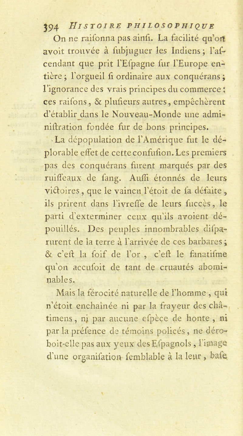 On ne raifonna pas ain(i. La facilité qu’ort avoit trouvée à fubjuguer les Indiens ; l’af- cendant que prit l’Efpagne fur l’Europe en- tière ; l’orgueil fi ordinaire aux conquérans ; l’ignorance des vrais principes du commerce : ces raifons, &amp; plufieurs autres, empêchèrent d’établir dans le Nouveau-Monde une admi- niftration fondée fur de bons principes. La dépopulation de l’Amérique fut le dé- plorable effet de cette confufion. Les premiers pas des conquérans furent marqués par des ruiffeaux de fang. Aufli étonnés de leurs victoires, que le vaincu l’étoit de fa défaite , ils prirent dans Fivreffe de leurs fuccès, le parti d’exterminer ceux qu’ils avoient dé- pouillés. Des peuples innombrables difpa- rurent de la terre à l'arrivée de ces barbares ; &amp; c’eft la foif de l’or , c’efl le fanatifme qu’on accufoit de tant de cruautés abomi- nables. Mais la férocité naturelle de l’homme , qui n’étoit enchaînée ni par la frayeur des châ- timcns, nj par aucune efpèce de honte , ni par la préfence de témoins policés , ne déro- boit-elle pas aux yeux desEfpagnols , l image d’une organifation femblable à la leur , baie
