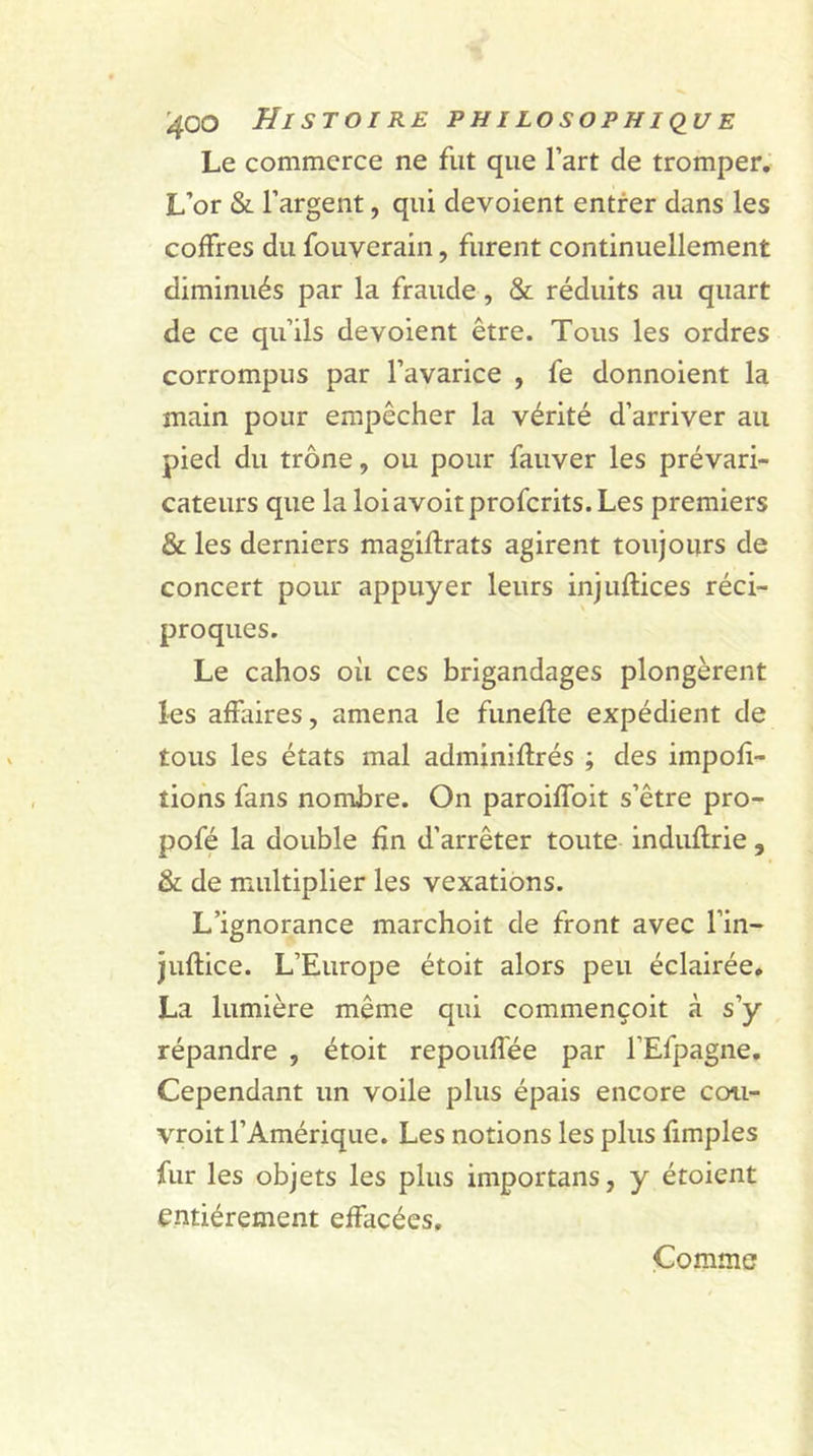 Le commerce ne fut que l’art de tromper. L’or &amp; l’argent, qui dévoient entrer dans les coffres du fouverain, furent continuellement diminués par la fraude, &amp; réduits au quart de ce qu’ils dévoient être. Tous les ordres corrompus par l’avarice , fe donnoient la main pour empêcher la vérité d’arriver au pied du trône, ou pour fauver les prévari- cateurs que la loiavoitprofcrits. Les premiers &amp; les derniers magiftrats agirent toujours de concert pour appuyer leurs injuflices réci- proques. Le cahos où ces brigandages plongèrent les affaires, amena le funefte expédient de tous les états mal adminiftrés ; des impor- tions fans nombre. On paroiffoit s’être pro- pofé la double fin d’arrêter toute induflrie, &amp; de multiplier les vexations. L’ignorance marchoit de front avec l’in- juftice. L’Europe étoit alors peu éclairée. La lumière même qui commençoit à s’y répandre , étoit repouffée par l’Efpagne. Cependant un voile plus épais encore coii- vroit l’Amérique. Les notions les plus fimples fur les objets les plus importans, y étoient entièrement effacées. Comme
