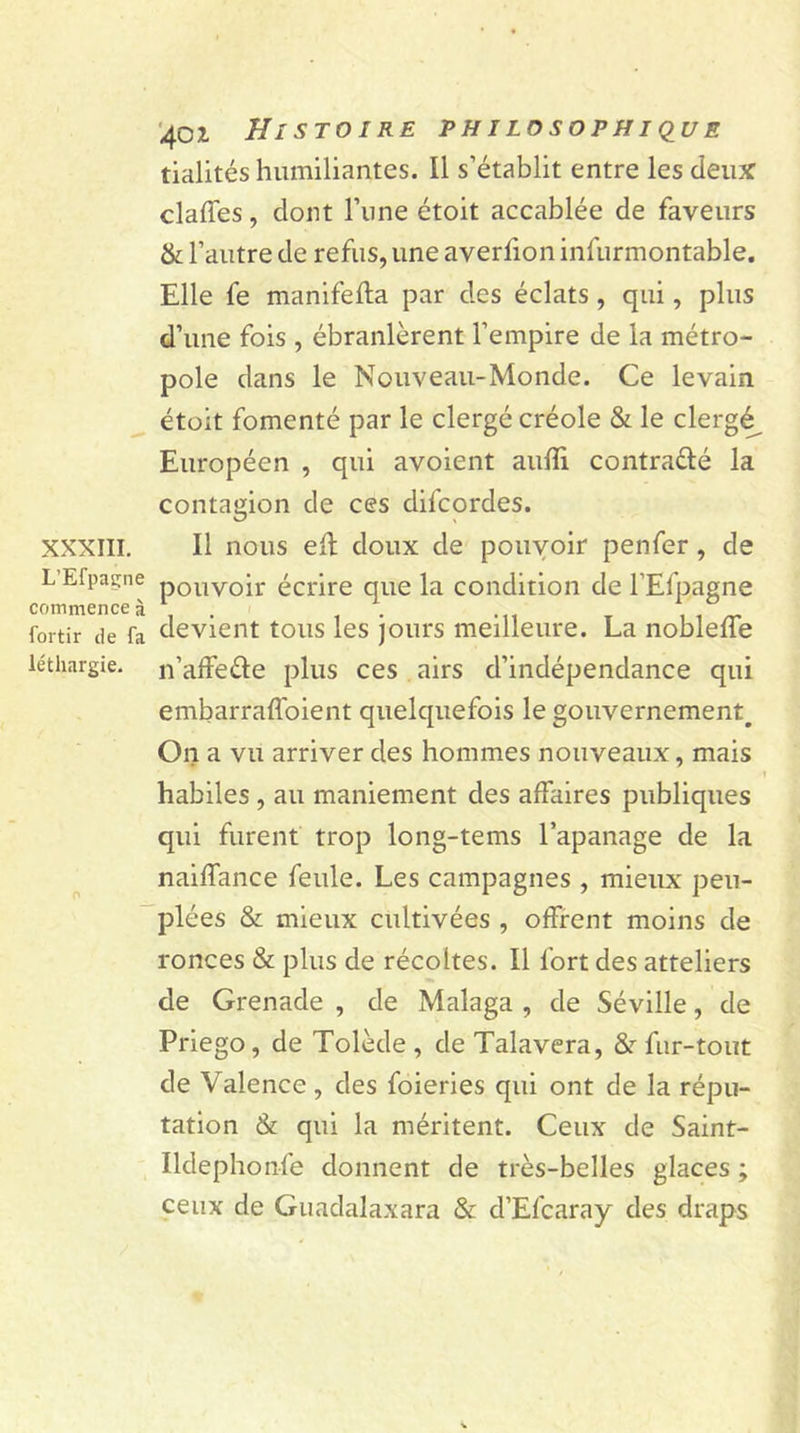 XXXIII. L’Efpaçne commence à fortir de fa léthargie. 40* Histoire philosophique tialités humiliantes. Il s’établit entre les deux claffes, dont l’une étoit accablée de faveurs &amp; l’autre de refus, une averlion infurmontable. Elle fe manifefla par des éclats , qui, plus d’une fois , ébranlèrent l’empire de la métro- pole dans le Nouveau-Monde. Ce levain étoit fomenté par le clergé créole &amp; le clergé Européen , qui avoient aufli contra&amp;é la contagion de ces difcordes. Il nous eft doux de pouvoir penfer, cle pouvoir écrire que la condition de l’Efpagne devient tous les jours meilleure. La nobleffe n’affe&amp;e plus ces airs d’indépendance qui embarraffoient quelquefois le gouvernement^ On a vu arriver des hommes nouveaux, mais habiles , au maniement des affaires publiques qui furent trop long-tems l’apanage de la naiffance feule. Les campagnes , mieux peu- plées &amp; mieux cultivées , offrent moins de ronces &amp; plus de récoltes. Il fort des atteliers de Grenade , de Malaga , de Séville, de Priego, de Tolède , de Talavera, 8r fur-tout de Valence , des foieries qui ont de la répu- tation &amp; qui la méritent. Ceux de Saint- Ildephonfe donnent de très-belles glaces ; ceux de Guadalaxara &amp; d’Efcaray des draps
