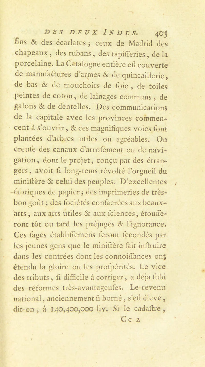 £ns &amp; des écarlates ; ceux de Madrid des chapeaux, des rubans , des tapifferies, de la porcelaine. La Catalogne entière efl couverte de manufactures d’armes &amp; de quincaillerie, de bas &amp; de mouchoirs de foie , de toiles peintes de coton, de lainages communs , de galons &amp; de dentelles. Des communications de la capitale avec les provinces commen- cent à s’ouvrir, &amp; ces magnifiques voies font plantées d’arbres utiles ou agréables. On creufe des canaux d’arrofement ou de navi- gation, dont le projet, conçu par des étran- gers , avoit fi long-tems révolté l’orgueil du minilïère &amp; celui des peuples. D’excellentes fabriques de papier; des imprimeries de très- bon goût ; des fociétés confacrées aux beaux- arts , aux arts utiles &amp; aux fciences, étouffe- ront tôt ou tard les préjugés &amp; l’ignorance. Ces fages établiffemens feront fécondés par les jeunes gens que le miniflère fait inflruire dans les contrées dont les connoiiTances onç étendu la gloire ou les profpérités. Le vice des tributs , li difficile à corriger, a déjà fubi des réformes très-avantageufes. Le revenu national, anciennement fi borné, s’eft élevé, dit-on, à 140,400,000 liv. Si le cadaltre, C c l
