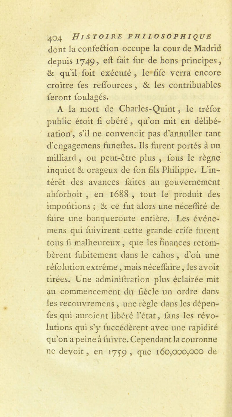 404 HISTOIRE PHILOSOPHIQUE dont la confe&amp;ion occupe la cour de Madrid depuis 1749, eft fait fur de bons principes, &amp; qu’il foit exécuté , le fifc verra encore croître fes reflources , &amp; les contribuables feront foulagés. A la mort de Charles-Quint, le tréfor public étoit fi obéré , qu’on mit en délibé- ration, s’il ne convenoit pas d’annuller tant d’engagemens funefles. Ils furent portés à un milliard, ou peut-être plus , fous le règne inquiet &amp; orageux de fon fils Philippe. L’in- térêt des avances faites au gouvernement abforboit , en 1688 , tout le produit des importions ; &amp; ce fut alors une nécefiité de faire une banqueroute entière. Les événe- mens qui fuivirent cette grande crife furent tous fi malheureux, que les finances retom- bèrent fubitement dans le cahos, d’où une réfolution extrême, mais néceflaire, les avoit tirées. Une adminifiration plus éclairée mit au commencement du fiècle un ordre dans les recouvremens , une règle dans les dépen- fes qui auroient libéré l’état, fans les révo- lutions qui s’y fuccédèrent avec une rapidité qu’on a peine à fuivre. Cependant la couronne ne devoit, en 1759, &lt;ïue 160,000,000 de