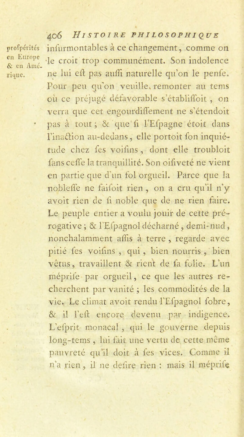 profpévités en Europe &amp; en Amé- rique. 406 Histoire philosophique infurmontables à ce changement, comme on •le croit trop communément. Son indolence ne lui eft pas aulîi naturelle qu’on le penfe. Pour peu qu’on veuille, remonter au tems où ce préjugé défavorable s’établiffoit , on verra que cet engourdiffement ne s’étendoit pas à tout; &amp; que fi l’Efpagne étoit dans l’inaélion au-dedans, elle portoit fon inquié- tude chez fes voifins , dont elle troubloit fans celle la tranquillité. Son oifiveté ne vient en partie que d'un fol orgueil. Parce que la nobleffe ne faifoit rien , on a cru qu’il n’y avoit rien de fi noble que de ne rien faire. Le peuple entier a voulu jouir de cette pré- rogative ; &amp; l’Efpagnol décharné, demi-nud, nonchalamment affis à terre , regarde avec pitié fes voifins , qui , bien nourris , bien vêtus, travaillent &amp; rient de fa folie. L’un méprife par orgueil, ce que les autres re- cherchent par vanité ; les commodités de la vie. Le climat avoit rendu l’Efpagnol fobre, &amp; il l’eft encore devenu par indigence. L’elprit monacal , qui le gouverne depuis long-tems , lui fait une vertu de cette même pauvreté qu’il doit à fes vices. Comme il n’a rien, il ne déliré rien : mais il méprife