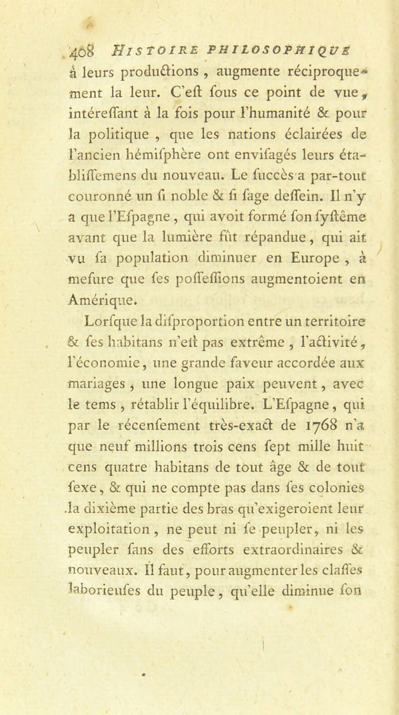 fi' 408 Histoire philosophique à leurs produ&amp;ions , augmente réciproque*» ment la leur. C’eft fous ce point de vue f intéreffant à la fois pour l’humanité &amp; pour la politique , que les nations éclairées de l’ancien hémifphère ont envifagés leurs éta- bliffemens du nouveau. Le fuccès a par-tout couronné un fi noble &amp; fi fage deffein. Il n’y a que l’Efpagne , qui avoit formé fon fyftême avant que la lumière fût répandue, qui ait vu fa population diminuer en Europe , à mefure que fes poffeffions augmentoient en Amérique. Lorfque la difproportion entre un territoire &amp; fes habitans n’eit pas extrême , Fadivité ? l’économie, une grande faveur accordée aux •mariages , une longue paix peuvent, avec le tems , rétablir l’équilibre. L’Efpagne , qui par le récenfement très-exacl de 1768 n’a que neuf millions trois cens fept mille huit cens quatre habitans de tout âge &amp; de tout fexe, &amp; qui ne compte pas dans fes colonies .la dixième partie des bras qu’exigeroient leur exploitation , ne peut ni fe peupler, ni les peupler fans des efforts extraordinaires &amp; nouveaux. Il faut , pour augmenter les claffes laborieufes du peuple, qu’elle diminue foii