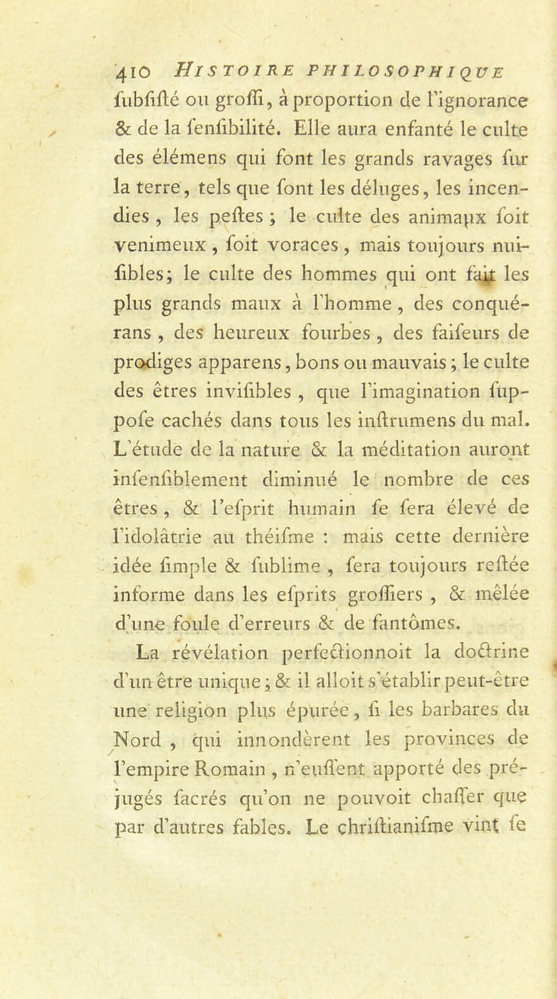 fubfiflé on groffi, à proportion de l’ignorance &amp; de la fenfibilité. Elle aura enfanté le culte des élémens qui font les grands ravages fur la terre, tels que font les déluges, les incen- dies , les pelles ; le culte des animapx foit venimeux , foit voraces , mais toujours nui- fibles; le culte des hommes qui ont fait les plus grands maux à l'homme , des conqué- rans , des heureux fourbes , des faifeurs de prodiges appareils, bons ou mauvais ; le culte des êtres invifibles , que l’imagination fup- pofe cachés dans tous les inftrumens du mal. L’étude de la nature &amp; la méditation auront infenfiblement diminué le nombre de ces êtres , &amp; l’efprit humain fe fera élevé de l'idolâtrie au théifme : mais cette dernière idée fimple &amp; fublime , fera toujours reliée informe dans les efprits greffiers , &amp; mêlée d’une foule d’erreurs &amp; de fantômes. La révélation perfeclionnoit la doêlrine d’un être unique ; &amp; il alloit s’établir peut-être une religion plus épurée, li les barbares du Nord , qui innondèrent les provinces de l’empire Romain , n’euflent apporté des pré- jugés facrés qu’on ne pouvoit chaffer que par d’autres fables. Le çhriltianifme vint fe