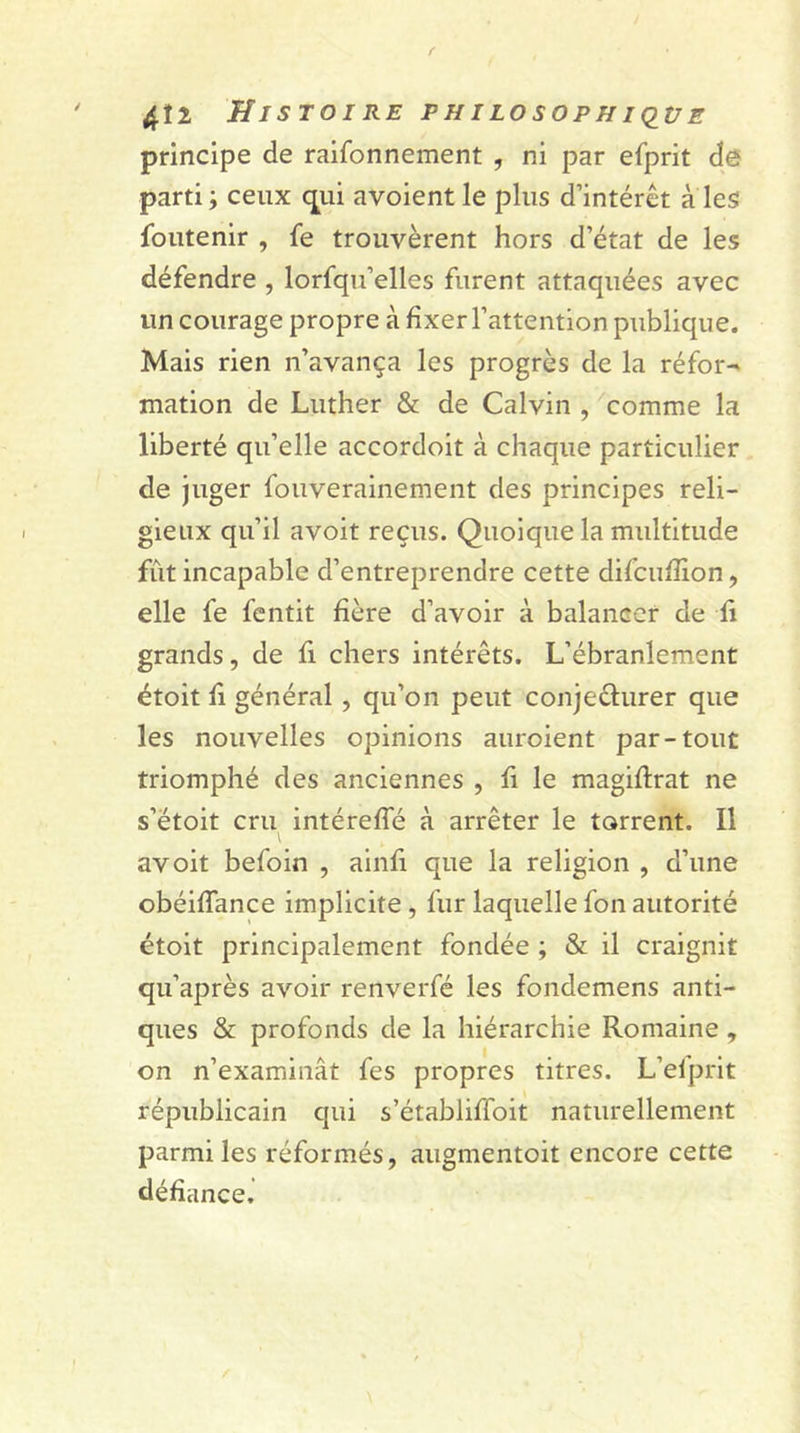 principe de raifonnement , ni par efprit dé parti ; ceux qui avoient le plus d’intérêt à les Soutenir , fe trouvèrent hors d’état de les défendre , lorfqu’elles furent attaquées avec un courage propre à fixer l’attention publique. Mais rien n’avança les progrès de la réfor- mation de Luther &amp; de Calvin , comme la liberté qu’elle accordoit à chaque particulier de juger fouverainement des principes reli- gieux qu’il avoit reçus. Quoique la multitude fût incapable d’entreprendre cette difcufîion, elle fe fentit hère d’avoir à balancer de fi grands, de fi chers intérêts. L’ébranlement étoit fi général , qu’on peut conjecturer que les nouvelles opinions auroient par-tout triomphé des anciennes , fi le magiftrat ne s’étoit cru intérefîe à arrêter le torrent. Il avoit befoin , ainfi que la religion , d’une obéiffance implicite , fur laquelle fon autorité étoit principalement fondée ; &amp; il craignit qu’après avoir renverfé les fondemens anti- ques &amp; profonds de la hiérarchie Romaine, on n’examinât fes propres titres. L’efprit républicain qui s’établiffoit naturellement parmi les réformés, augmentoit encore cette défiance.