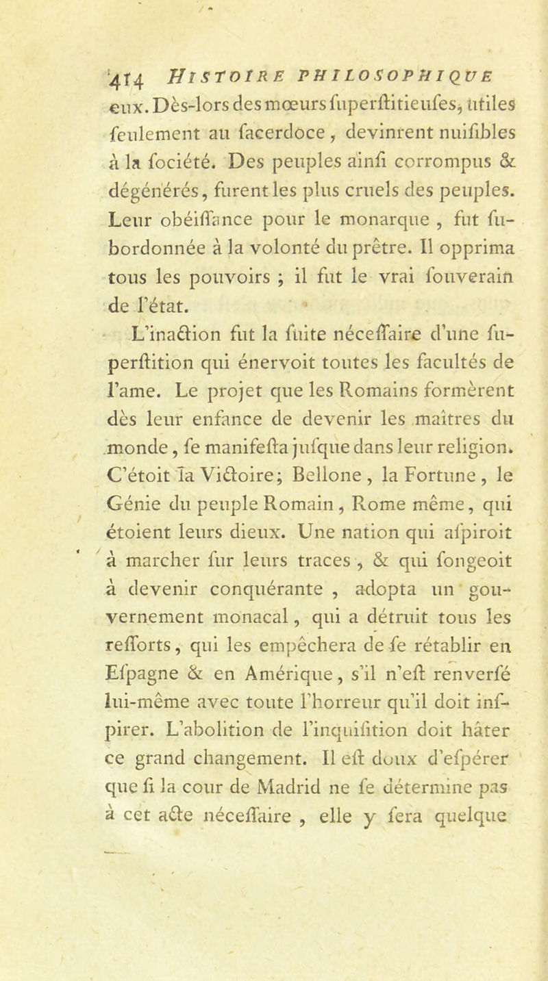 eux. Dès-lors des mœurs fuperftitieufes* utiles feulement au facerdoce , devinrent nuifibles à la fociété. Des peuples ainfi corrompus &amp; dégénérés, furent les plus cruels des peuples. Leur obéifîance pour le monarque , fut fu- bordonnée à la volonté du prêtre. Il opprima tous les pouvoirs ; il fut le vrai fouverain de l’état. L’inadion fut la fuite néceflaire d’une fu- perftition qui énervoit toutes les facultés de l’ame. Le projet que les Romains formèrent dès leur enfance de devenir les maîtres du monde, fe manifefta jufque dans leur religion. C’étoit la Vidoire; Bellone , la Fortune , le Génie du peuple Romain , Rome même, qui étoient leurs dieux. Une nation qui afpiroit à marcher fur leurs traces , &amp; qui fongeoit à devenir conquérante , adopta un gou- vernement monacal, qui a détruit tous les refforts, qui les empêchera de fe rétablir en Efpagne &amp; en Amérique, s’il n’eft renverfé lui-même avec toute l’horreur qu’il doit inf- pirer. L’abolition de l’inquifition doit hâter ce grand changement. Il etl doux d’efpérer que fi la cour de Madrid ne fe détermine pas à cet ade néceffaire , elle y fera quelque