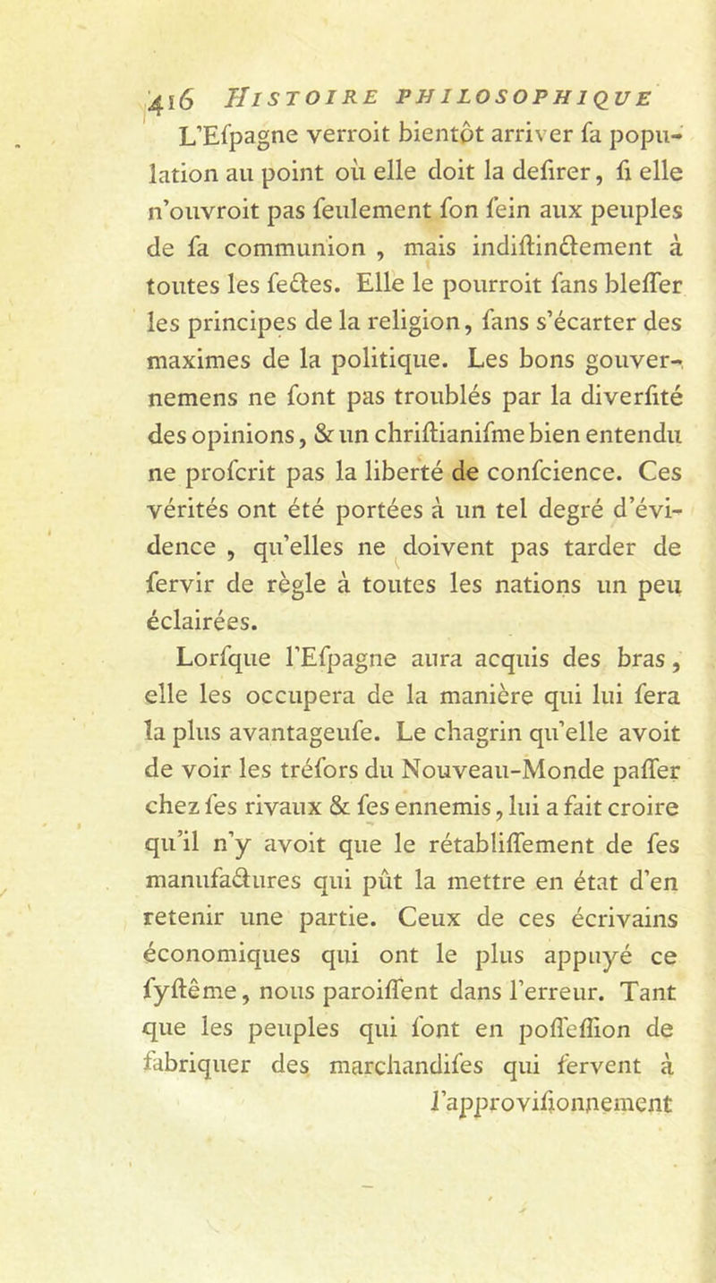 L’Efpagne verroit bientôt arriver fa popu- lation au point où elle doit la defirer, fi elle n’ouvroit pas feulement fon fein aux peuples de fa communion , mais indiftinélement à toutes les feéles. Elle le pourroit fans bleller les principes de la religion, fans s’écarter des maximes de la politique. Les bons gouver-, nemens ne font pas troublés par la diverûté des opinions, &amp; un chriftianifme bien entendu ne profcrit pas la liberté de confcience. Ces vérités ont été portées à un tel degré d’évi- dence , qu’elles ne doivent pas tarder de fervir de règle à toutes les nations un peu éclairées. Lorfque l’Efpagne aura acquis des bras, elle les occupera de la manière qui lui fera la plus avantageufe. Le chagrin qu’elle avoit de voir les tréfors du Nouveau-Monde palier chez fes rivaux &amp; fes ennemis, lui a fait croire qu’il n’y avoit que le rétabliffement de fes manufa&amp;ures qui pût la mettre en état d’en retenir une partie. Ceux de ces écrivains économiques qui ont le plus appuyé ce lyftême, nous parodient dans l’erreur. Tant que les peuples qui font en poffeflion de fabriquer des marchandifes qui fervent à l’approvifioimement