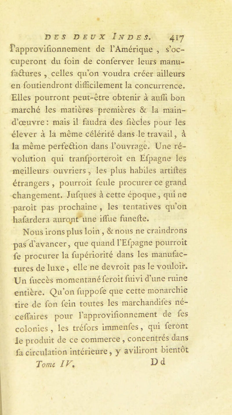 rapprovifionnement de l’Amérique , s’oc- cuperont du foin de conferver leurs manu- factures , celles qu’on voudra créer ailleurs en foutiendront difficilement la concurrence. Elles pourront peut-être obtenir à auffi bon marché les matières premières &amp; la main- d’œuvre : mais il faudra des fiècles pour les élever à la même célérité dans le travail, à la même perfedion dans l’ouvrage. Une ré- volution qui tranfporteroit en Efpagne les meilleurs ouvriers , les plus habiles artifles étrangers , pourroit feule procurer ce grand changement. Jufques à cette époque, qui ne paroît pas prochaine , les tentatives qu’on hafardera auro/it une iflue funefte. Nous irons plus loin , &amp; nous ne craindrons pas d’avancer, que quand l’Efpagne pourroit fe procurer la fupériorité dans les manufac- tures de luxe, elle ne devroit pas le vouloir. Un fuccès momentané feroitfuivi d’une ruine entière. Qu’on fuppofe que cette monarchie tire de fon fein toutes les marchandifes né- ceffiaires pour l’approvifionnement de fes colonies , les tréfors immenfes, qui feront le produit de ce commerce , concentrés dans fa circulation intérieure, y aviliront bientôt Tome, IV, ^ ^