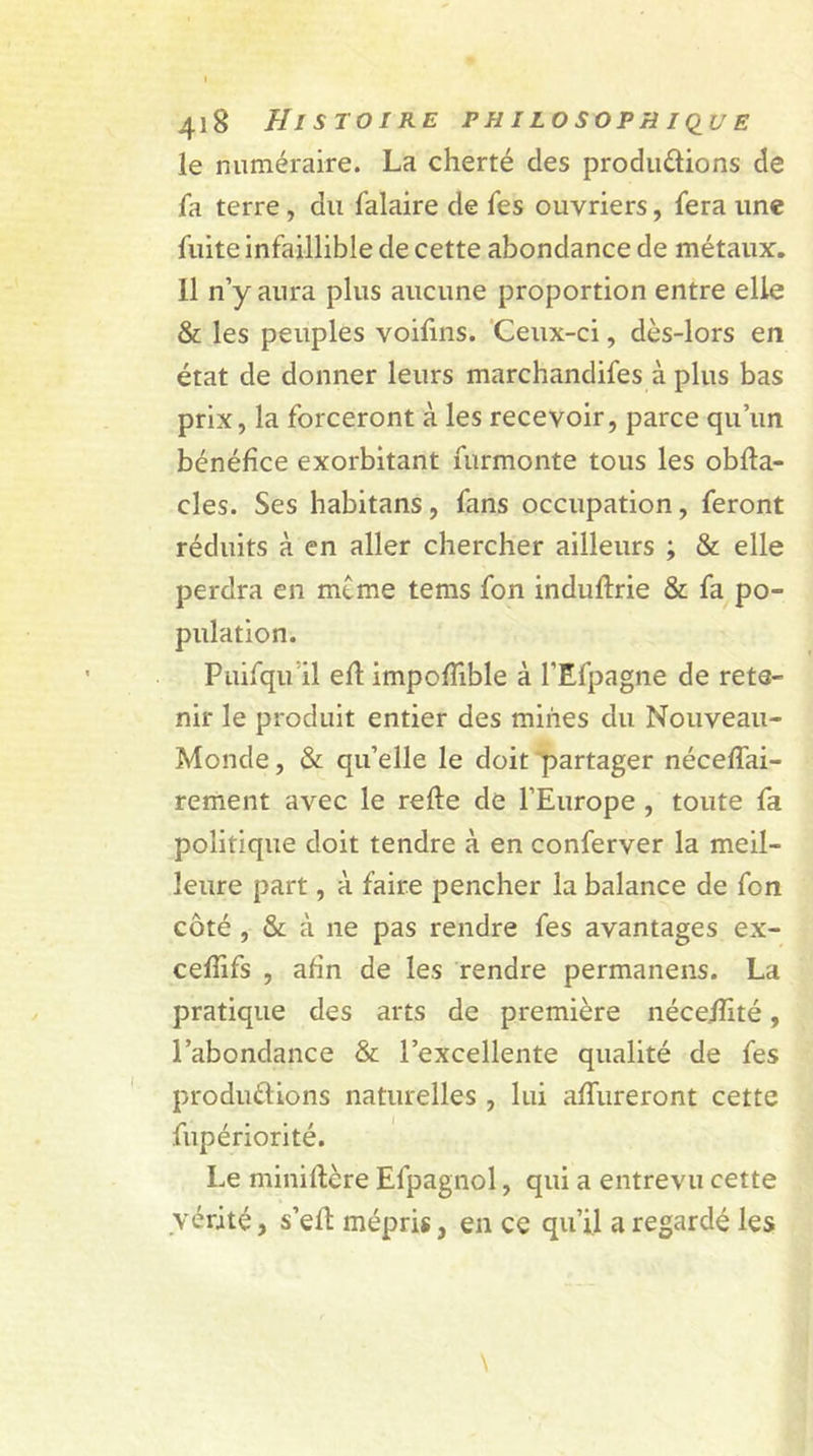 le numéraire. La cherté des productions de fa terre , du falaire de fes ouvriers, fera une fuite infaillible de cette abondance de métaux. Il n’y aura plus aucune proportion entre elle &amp; les peuples voifins. Ceux-ci, dès-lors en état de donner leurs marchandifes à plus bas prix, la forceront à les recevoir, parce qu’un bénéfice exorbitant furmonte tous les obffa- cles. Ses habitans, fans occupation, feront réduits à en aller chercher ailleurs ; &amp; elle perdra en même tems fon induftrie &amp; fa po- pulation. Puifqu il efl impoffible à l'Efpagne de rete- nir le produit entier des mines du Nouveau- Monde , &amp; qu’elle le doit partager néceffai- rement avec le refte de l’Europe , toute fa politique doit tendre à en conferver la meil- leure part, à faire pencher la balance de fon côté , &amp; à ne pas rendre fes avantages ex- cefîifs , afin de les rendre permanens. La pratique des arts de première néceiïlté, l’abondance &amp; l’excellente qualité de fes productions naturelles , lui affineront cette fupériorité. Le miniffère Efpagnol, qui a entrevu cette vérité, s’eft mépris, en ce qu’il a regardé les