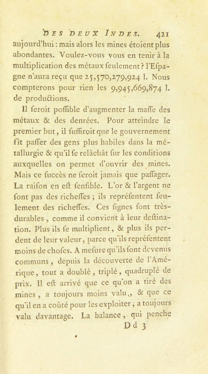 aujourd’hui : mais alors les mines étoient plus abondantes. Voulez-vous vous en tenir à la multiplication des métaux feulement ? l’Efpa- gne n’aura reçu que 25,570,279,924 1. Nous compterons pour rien les 9,945,669,874 1. de productions. Il feroit poflible d’augmenter la maffe des métaux & des denrées. Pour atteindre le premier but, il fuffiroit que le gouvernement fît paffer des gens plus habiles dans la mé- tallurgie & qu’il fe relâchât fur les conditions auxquelles on permet d’ouvrir des mines. Mais ce fuccès ne feroit jamais que palfager. La raifon en eft fenfible. L’or & l’argent ne font pas des richeffes ; ils repréfentent feu- lement des richeffes. Ces fignes font très- durables , comme il convient à leur deftina- tion. Plus ils fe multiplient, & plus ils per- dent de leur valeur, parce qu’ils repréfentent moins de chofes. A melure qu ils font devenus communs , depuis la découverte de l’Amé- rique , tout a doublé , triplé, quadruplé de prix. Il eft arrivé que ce qu’on a tiré des mines , a toujours moins valu,, & que ce qu’il en a coûté pour les exploiter, a toujours valu davantage. La balance, qui penche Dd 3