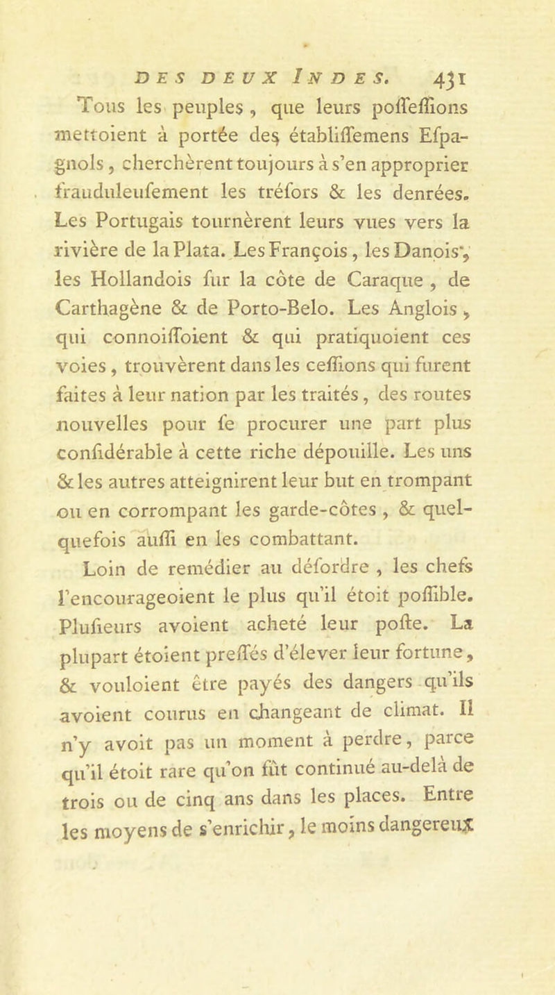 Tous les peuples , que leurs poffeffions mettoient à portée de$ établiffemens Efpa- gnols, cherchèrent toujours à s’en approprier frauduleufement les tréfors &amp; les denrées. Les Portugais tournèrent leurs vues vers la rivière de laPlaîa. Les François, les Danois*, les Hollandois fur la côte de Caraque , de Carthagène &amp; de Porto-Belo. Les Anglois , qui connoiflbient &amp; qui pratiquoient ces voies , trouvèrent dans les cédions qui furent faites à leur nation par les traités, des routes nouvelles pour fe procurer une part plus confidérable à cette riche dépouille. Les uns &amp;les autres atteignirent leur but en trompant ou en corrompant les garde-côtes , &amp; quel- quefois audi en les combattant. Loin de remédier au défordre , les chefs l’encourageoient le plus qu’il étoit poflible. Plufieurs avoient acheté leur pofte. La plupart étoient predes d’élever leur fortune, &amp; vouloient être payés des dangers qu’ils avoient courus en changeant de climat. Il n’y avoit pas un moment à perdre, parce qu’il étoit rare qu’on fût continue au-dela de trois ou de cinq ans dans les places. Entie les moyens de s enrichir, le moins dangereux