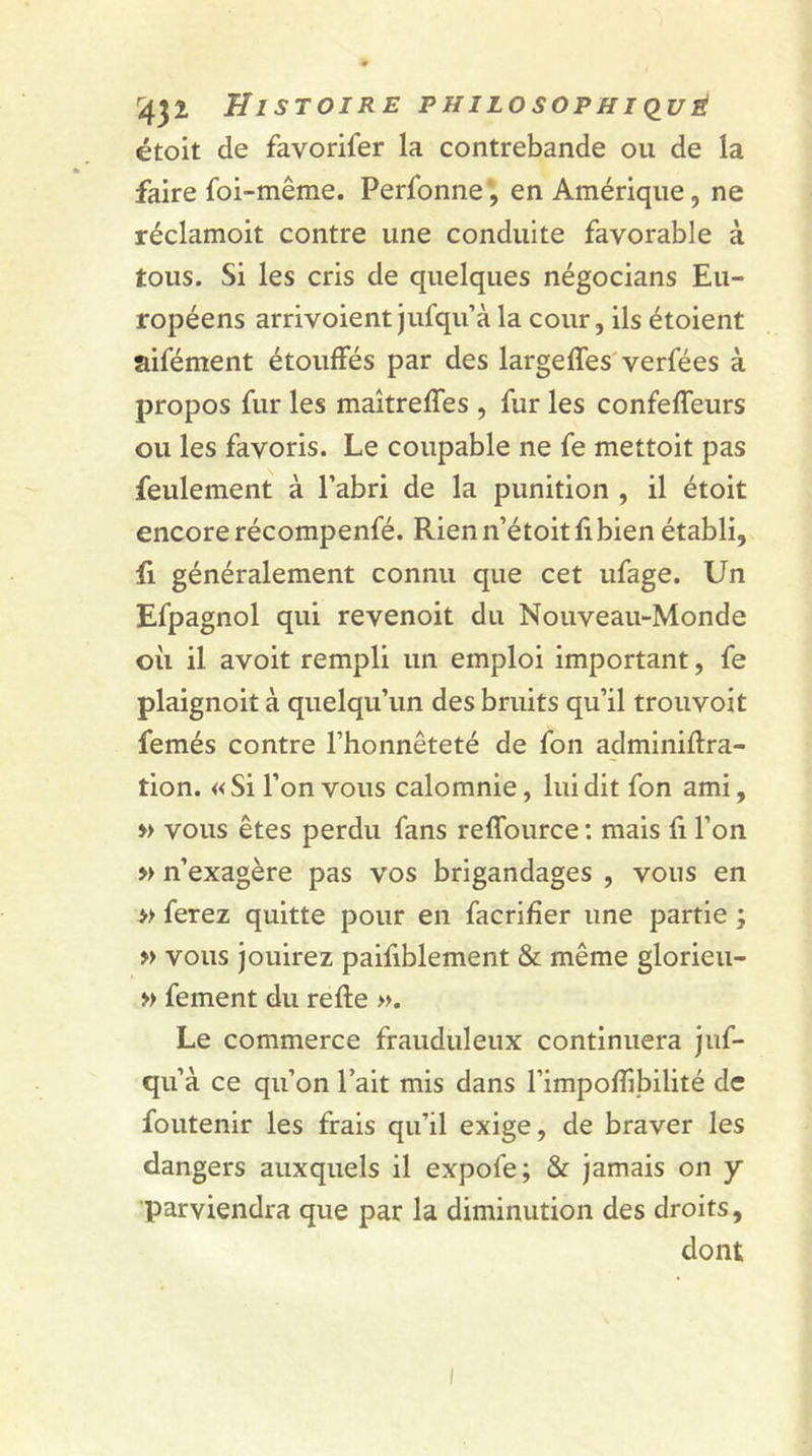 étoit de favorifer la contrebande ou de la faire foi-même. Perfonne', en Amérique, ne réclamoit contre une conduite favorable à tous. Si les cris de quelques négocians Eu- ropéens arrivoient jufqu’à la cour, ils étoient aifément étouffés par des largeffes verfées à propos fur les maîtreffes , fur les confeffeurs ou les favoris. Le coupable ne fe mettoit pas feulement à l’abri de la punition , il étoit encore récompenfé. Rien n’étoit fi bien établi, fi généralement connu que cet ufage. Un Efpagnol qui revenoit du Nouveau-Monde où il avoit rempli un emploi important, fe plaignoit à quelqu’un des bruits qu’il trouvoit femés contre l’honnêteté de fon adminiftra- tion. « Si l’on vous calomnie, lui dit fon ami, » vous êtes perdu fans reffource : mais fi l’on » n’exagère pas vos brigandages , vous en » ferez quitte pour en facrifîer une partie ; » vous jouirez paifiblement &amp; même glorieu- » fement du refte ». Le commerce frauduleux continuera juf- qu’à ce qu’on l’ait mis dans l’impofîibilité de foutenir les frais qu’il exige, de braver les dangers auxquels il expofe; &amp; jamais on y parviendra que par la diminution des droits, dont