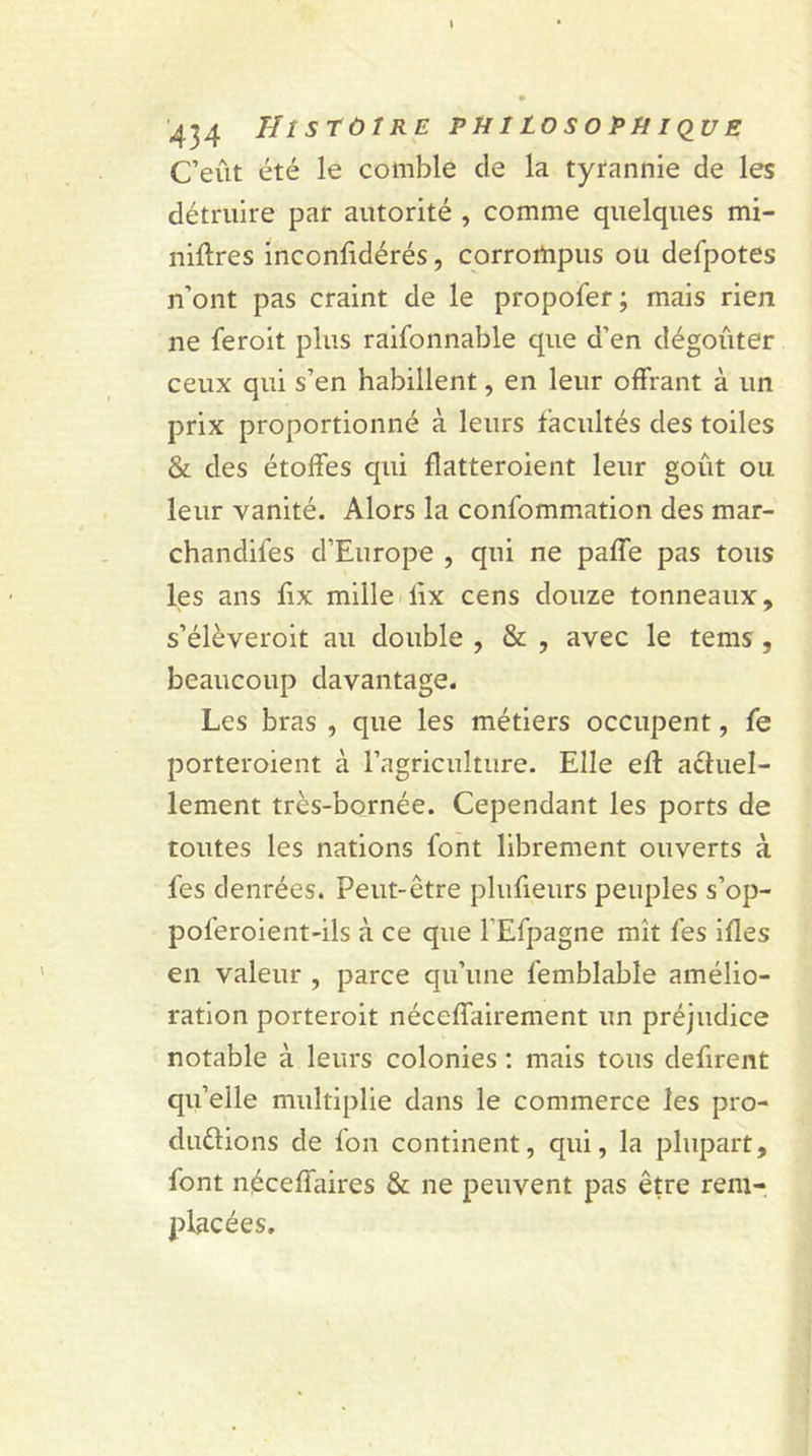 C’eût été le comble de la tyrannie de les détruire par autorité , comme quelques mi- niftres inconsidérés, corrompus ou defpotes n’ont pas craint de le propofer; mais rien ne feroit plus raifonnable que d’en dégoûter ceux qui s’en habillent, en leur offrant à un prix proportionné à leurs facultés des toiles &amp; des étoffes qui flatteroient leur goût ou leur vanité. Alors la consommation des mar- chandises d’Europe , qui ne paffe pas tous les ans fix mille lix cens douze tonneaux, s’élèveroit au double , &amp; , avec le tems , beaucoup davantage. Les bras , que les métiers occupent, Se porteraient à l’agriculture. Elle eft actuel- lement très-bornée. Cependant les ports de toutes les nations Sont librement ouverts à Ses denrées. Peut-être pluSieurs peuples s’op- pol’eroient-ils à ce que l’ESpagne mît Ses ifles en valeur , parce qu’une Semblable amélio- ration porterait néceffairement un préjudice notable à leurs colonies : mais tous défirent qu’elle multiplie dans le commerce les pro- ductions de Son continent, qui, la plupart, font néceffaires &amp; ne peuvent pas être rem- placées.