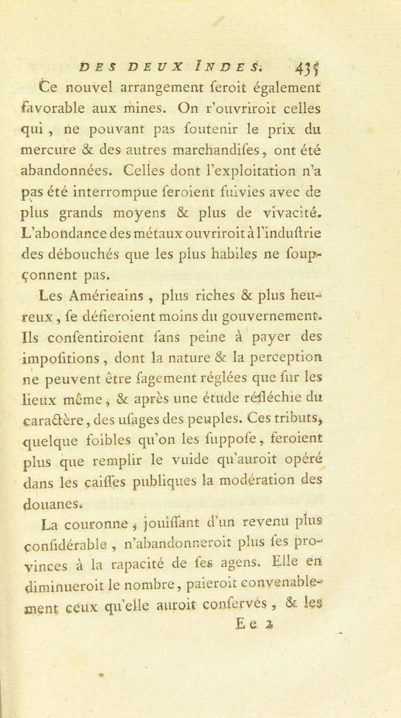 Ce nouvel arrangement feroit également favorable aux mines. On r’ouvriroit celles qui , ne pouvant pas foutenir le prix du mercure &amp; des autres marchandées, ont été abandonnées. Celles dont l’exploitation n’a pas été interrompue feroient fuivies avec de plus grands moyens &amp; plus de vivacité. L’abondance des métaux ouvriroit à l’induftrie des débouchés que les plus habiles ne foup*- çonnent pas. Les Américains , plus riches &amp; plus heu- reux , fe défieroient moins du gouvernement. Ils confentiroient Tans peine à payer des importions , dont la nature &amp; la perception ne peuvent être fagement réglées que fur les lieux même, &amp; après une étude réfléchie du caraûère, des ufages des peuples. Ces tributs* quelque foibles qu’on les fiippofe, feroient plus que remplir le vuide qu’auroit opéré dans les caiffes publiques la modération des douanes* La couronne * jouiffant d’un revenu plus confidérable , n’abandonneroit plus fes pro-' vinces à la rapacité de fes agens. Elle en diminueroit le nombre, paieroit convenable- ment ceux qu elle auroit confervés , &amp; les E Q 2&gt;