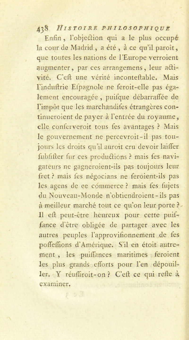 Enfin , l’objedion qui a le plus occupé la cour cle Madrid , a été , à ce qu’il paroît, que toutes les nations de l’Europe verroient augmenter, par ces arrangemens, leur adi- yité. C’elt une vérité inconteftable. Mais l’induftrie Espagnole ne ferait-elle pas éga- lement encouragée , puifque débarralfée de l’impôt que les marchandées étrangères con- tinueraient de payer à l’entrée du royaume, elle conferveroit tous fes avantages ? Mais le gouvernement ne percevroit-il pas tou- jours les droits qu’il auroit cru devoir laifTer fubfilter fur ces produdions ? mais fes navi- gateurs ne gagneroient-ils pas toujours leur fret ? mais fes négocians ne feroient-ils pas les agens de ce commerce ? mais fes fujets du Nouveau-Monde n’obtiendroient-ils pas à meilleur marché tout ce qu’on leur porte }- Il elf peut-être heureux pour cette puif- fance d’être obligée de partager avec les autres peuples l’approvifionnement de fes poffefiions d’Amérique. S’il en étoit autre-? ment , les puifiances maritimes feraient les plus grands efforts pour l’en dépouil- ler, Y réufiiroit-on ? C’eft ce qui relie à examiner.