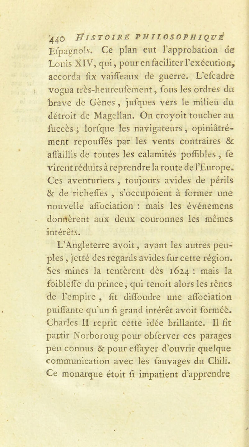 Espagnols. Ce plan eut l’approbation de Louis XIV, qui, pour en faciliter l’exécution, accorda fix vaiffeaux de guerre. L’efcadre vogua très-heureufement, fous les ordres du brave de Gènes , jufques vers le milieu du détroit de Magellan. On croyoit toucher au fuccès ; lorfque les navigateurs , opiniâtré- ment repouffés par les vents contraires &amp; aflaillis de toutes les calamités poffibles, fe virent réduits à reprendre la route de l’Europe. Ces aventuriers , toujours avides de périls &amp; de richeffes , s’occupoient à former une nouvelle aflociation : mais les événemens donnèrent aux deux couronnes les mêmes intérêts. L’Angleterre avoit, avant les autres peu- ples , jetté des regards avides fur cette région. Ses mines la tentèrent dès 1624 : mais la foiblefîe du prince, qui tenoit alors les rênes de l’empire , ht diffoudre une affociation puiffante qu’un û grand intérêt avoit forméè. Charles II reprit cette idée brillante. Il fît partir Norboroug pour obferver ces parages peu connus &amp; pour effayer d’ouvrir quelque communication avec les fauvages du Chili. Ce monarque étoit fi impatient d’apprendre