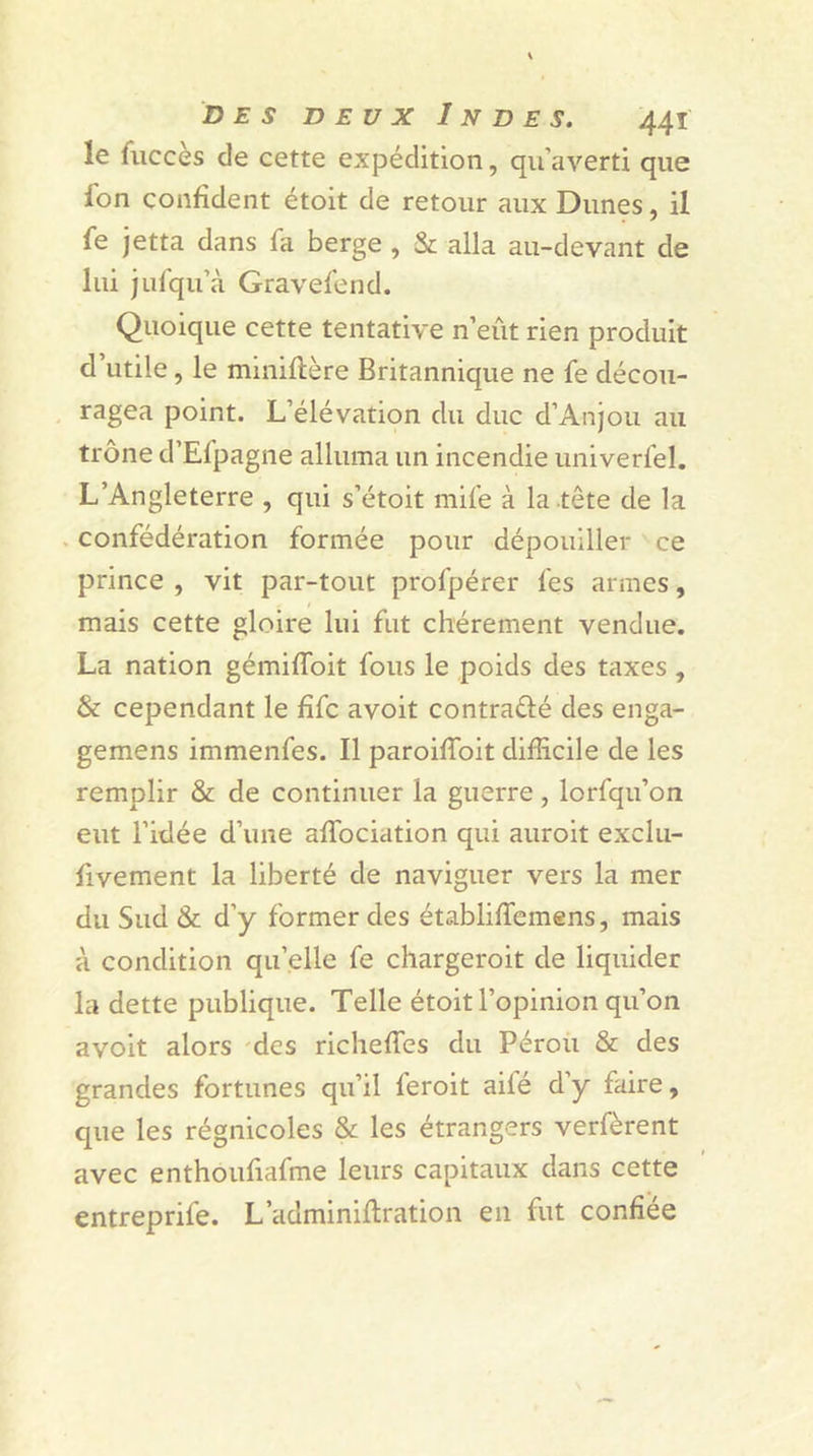 le fuccès de cette expédition, qu’averti que fon confident étoit de retour aux Dunes, il fe jetta dans fa berge , & alla au-devant de lui jufqu’à Gravefend. Quoique cette tentative n’eût rien produit d utile, le mmiftère Britannique ne fe décou- ragea point. L’élévation du duc d’Anjou au trône d’Efpagne alluma un incendie univerfel. L’Angleterre , qui s’étoit mife à la .tête de la confédération formée pour dépouiller ce prince , vit par-tout profpérer fes armes, mais cette gloire lui fut chèrement vendue. La nation gémiffoit fous le poids des taxes , & cependant le fifc avoit contrarié des enga- gemens immenfes. Il paroifïoit difficile de les remplir & de continuer la guerre, lorfqu’on eut l’idée d’une affociation qui auroit exclu- fivement la liberté de naviguer vers la mer du Sud & d’y former des établiffemens, mais à condition quelle fe chargeroit de liquider la dette publique. Telle étoit l’opinion qu’on avoit alors des richeffes du Pérou & des grandes fortunes qu’il feroit ailé d’y faire, que les régnicoles & les étrangers verfèrent avec enthoufiafme leurs capitaux dans cette entreprife. L’adminiftration en fut confiée