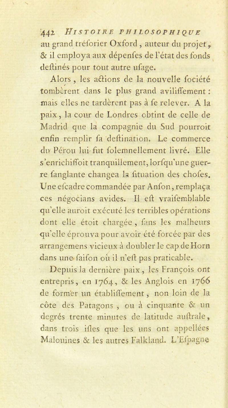au grand tréforier Oxford , auteur du projet, &amp; il employa aux dépenfes de l’état des fonds cleftinés pour tout autre ufage. Alors , les a&amp;ions de la nouvelle fociété tombèrent dans le plus grand aviliflement : mais elles ne tardèrent pas à fe relever. A la paix, la cour de Londres obtint de celle de Madrid que la compagnie du Sud pourroit enfin remplir fa deftination. Le commerce du Pérou lui fut folemnellement livré. Elle s’enrichiffoit tranquillement, lorfqu’une guer- re fanglante changea la fituation des chofes. Une efeadre commandée par Anfon, remplaça ces négocians avides. Il efi: vraifemblable qu’elle auroit exécuté les terribles opérations dont elle étoit chargée , fans les malheurs qu’elle éprouva pour avoir été forcée par des arrangemens vicieux à doubler le cap deHorn dans une faifon où il n’efi: pas praticable. Depuis la dernière paix, les François ont entrepris, en 1764, &amp; les Anglais en 1766 de former un établiflement, non loin de la côte des Patagons , ou à cinquante &amp; un degrés trente minutes de latitude aufirale, dans trois ifies que les uns ont appcllées Malouines &amp; les autres Falkland. L’Efpagne