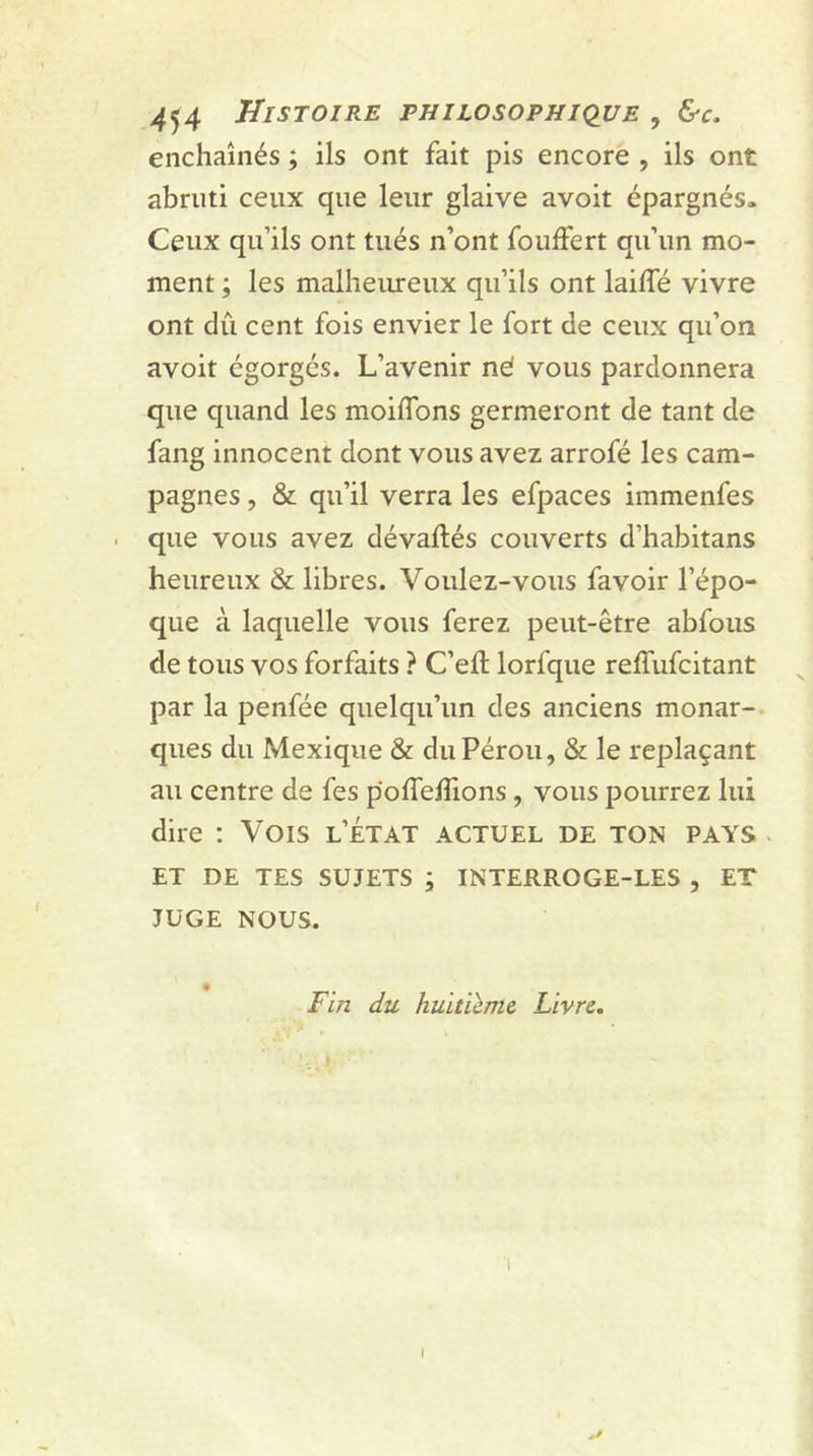 enchaînés ; ils ont fait pis encore , ils ont abruti ceux que leur glaive avoit épargnés» Ceux qu’ils ont tués n’ont fouffert qu’un mo- ment ; les malheureux qu’ils ont lailfé vivre ont dû cent fois envier le fort de ceux qu’on avoit égorgés. L’avenir né vous pardonnera que quand les moiffons germeront de tant de fang innocent dont vous avez arrofé les cam- pagnes , & qu’il verra les efpaces immenfes que vous avez dévaftés couverts d’habitans heureux & libres. Voulez-vous favoir l’épo- que à laquelle vous ferez peut-être abfous de tous vos forfaits ? C’eft lorfque reffufcitant par la penfée quelqu’un des anciens monar- ques du Mexique & du Pérou, & le replaçant au centre de fes pofieifions , vous pourrez lui dire : Vois l’état actuel de ton pays ET DE TES SUJETS ; INTERROGE-LES , ET JUGE NOUS. Fin du huitième Livre. I