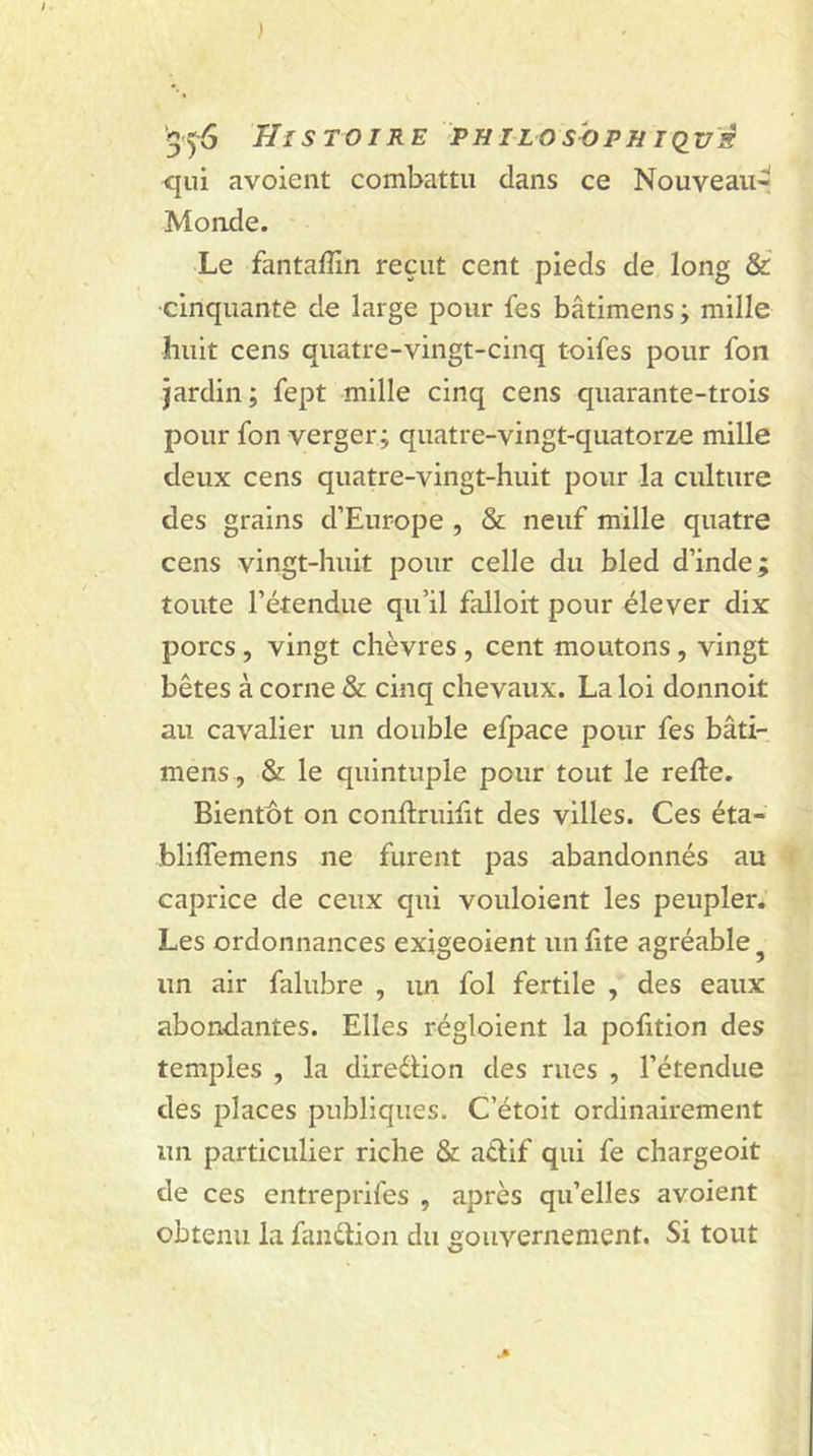 ) ‘356 Histoire ph i lo sopii i qvs qui avoient combattu clans ce Nouveau- Monde. Le fantafîin reçut cent pieds de long & cinquante de large pour fes bâtimens ; mille huit cens quatre-vingt-cinq toifes pour fon jardin ; fept mille cinq cens quarante-trois pour fon verger; quatre-vingt-quatorze mille deux cens quatre-vingt-huit pour la culture des grains d’Europe , & neuf mille quatre cens vingt-huit pour celle du bled d’inde; toute l’étendue qu’il falloit pour élever dix porcs , vingt chèvres , cent moutons, vingt bêtes à corne & cinq chevaux. La loi donnoit au cavalier un double efpace pour fes bâti- mens, & le quintuple pour tout le relie. Bientôt on conllruilit des villes. Ces éta- blilfemens ne furent pas abandonnés au caprice de ceux qui vouloient les peupler. Les ordonnances exigeoient un fite agréable un air falubre , un fol fertile , des eaux abondantes. Elles régloient la polition des temples , la direction des rues , l’étendue des places publiques. C’étoit ordinairement un particulier riche & atlif qui fe chargeoit de ces entreprifes , après qu’elles avoient obtenu la fanélion du gouvernement. Si tout