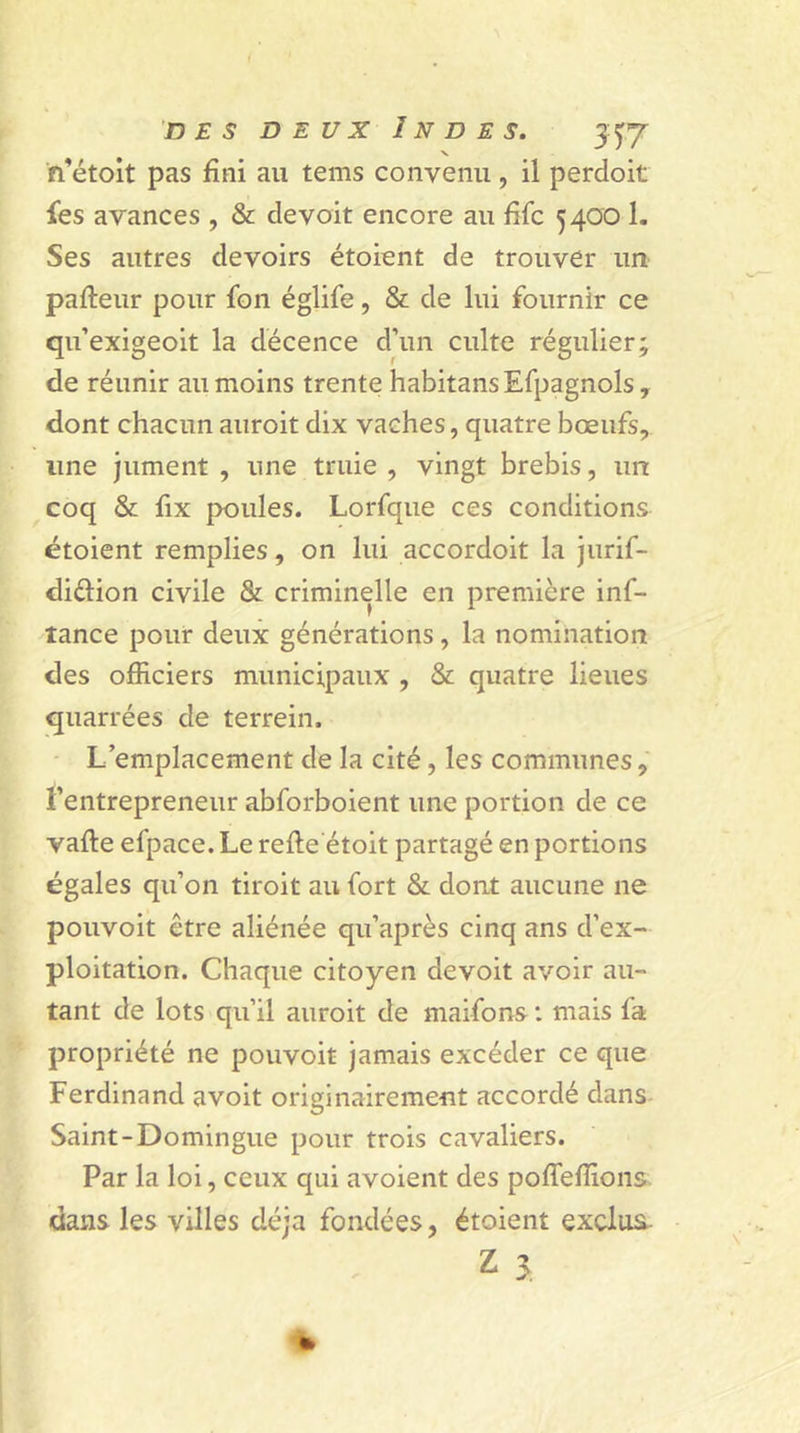 des deux Indes. 3^7 N fTétoit pas fini au tems convenu, il perdoit fes avances , &amp; de voit encore au fifc 5400 1. Ses autres devoirs étoient de trouver un palteur pour fbn églife, &amp; de lui fournir ce qu’exigeoit la décence d’un culte régulier; de réunir au moins trente habitansEfpagnols, dont chacun auroit dix vaches, quatre bœufs, line jument , une truie , vingt brebis, un coq &amp; fix poules. Lorfque ces conditions étoient remplies, on lui accordoit la jurif- diélion civile &amp; criminelle en première inf- tance pour deux générations, la nomination des officiers municipaux , &amp; quatre lieues quarrées de terrein. L’emplacement de la cité, les communes, l’entrepreneur abforboient une portion de ce vafle efpace. Le relie étoit partagé en portions égales qu’on tiroit au fort &amp; dont aucune ne pouvoit être aliénée qu’après cinq ans d’ex- ploitation. Chaque citoyen devoit avoir au- tant de lots qu’il auroit de maifons : mais fa propriété ne pouvoit jamais excéder ce que Ferdinand avoit originairement accordé dans Saint-Domingue pour trois cavaliers. Par la loi, ceux qui avoient des polfeflions dans les villes déjà fondées, étoient exclus Z 3