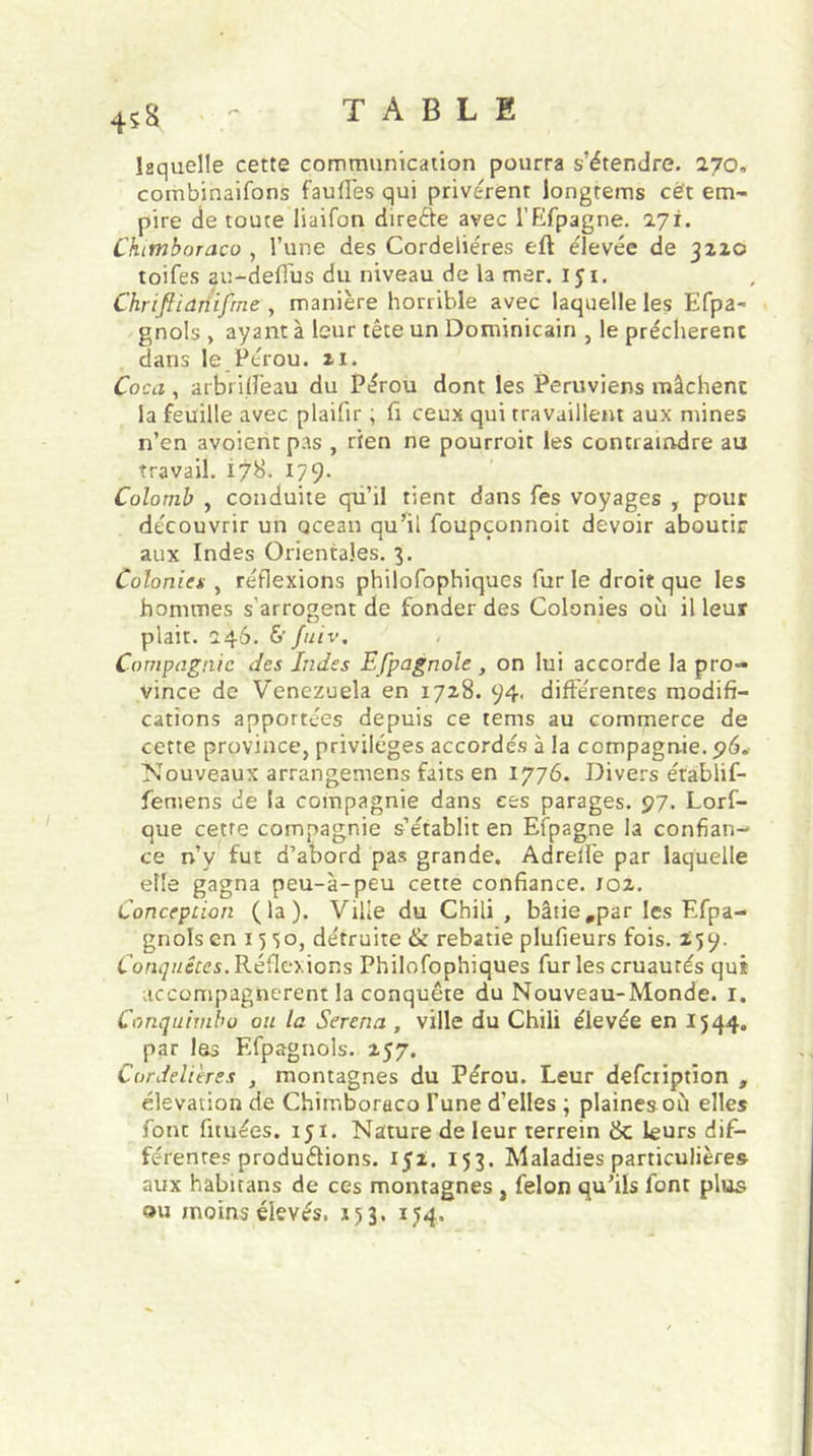 45H laquelle cette communication pourra s’étendre. 270, combinaifons fauffes qui privèrent longtems cét em- pire de toute liaifon direéie avec l’Efpagne. 271. Chimboraco , l’une des Cordelières eft élevée de 3220 toifes au-deflus du niveau de la mer. 151. Chriftianifrne, manière horrible avec laquelle les Efpa- gnols > ayant à leur tête un Dominicain , le prêchèrent dans le.Pérou. 21. Coca , arbrilfeau du Pérou dont les Péruviens mâchent la feuille avec plaifir, fi ceux qui travaillent aux mines n’en avoientpas , rien ne pourrait les contraindre au travail. I7&. 1/9- Colomb , conduite qu’il tient dans fes voyages , pour découvrir un océan qu’il foupçonnoit devoir aboutir aux Indes Orientales. 3. Colonies , réflexions philofophiques furie droit que les hommes s’arrogent de fonder des Colonies où il leur plait. 246. & fuiv. Compagnie des Indes Efpagnoïe , on lui accorde la pro- vince de Venezuela en 1728. 94. différentes modifi- cations apportées depuis ce tems au commerce de cette province, privilèges accordés à la compagnie. 96. Nouveaux arrangemens faits en 1776. Divers établif- femens de la compagnie dans ees parages. 97. Lorf- que cette compagnie s’établit en Efpagne la confian- ce n’y fut d’abord pas grande. Adrelfe par laquelle elle gagna peu-à-peu cette confiance. 102. Conception (la). Ville du Chili , bâtie #par les Efpa- gnols en 15 50, détruite & rebâtie plufieurs fois. 2,59. Conquêtes. Réflexions Philofophiques fur les cruautés qui accompagnèrent la conquête du Nouveau-Monde. I. Conquimbo ou la Serena , ville du Chili élevée en 1544. par les F.fpagnols. 257. Cordelières , montagnes du Pérou. Leur defciiptïon , élévation de Chimboraco l’une d’elles ; plaines où elles font fituées. 151. Nature de leur terrein ëc leurs dif- férentes produirions. 152. 153. Maladies particulières aux habitans de ces montagnes , félon qu’ils font plus ou moins élevés. 153. 1J4,