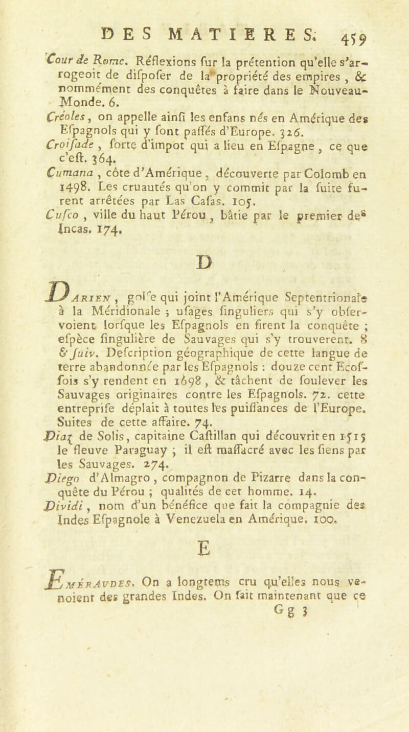 Cour de Rome. Reflexions fur la prétention qu’elle s’ar- rogeoit de difpofer de la*propriété des empires , 8c nommément des conquêtes à faire dans le Nouveau- Monde. 6. Créoles, on appelle ainfi les enfans nés en Amérique des Efpagnols qui y font pattes d’Europe. 326. Croifade , forte d’impôt qui a lieu en Elpagne , ce que c’eft. 364. Cumana , côte d’Amérique . découverte par Colomb en 1498. Les cruautés qu’on y commit par la fuite fu- rent arrêtées par Las Cafas. loy. Cufco , ville du haut Pérou } bâtie par le premier des .Incas. 174. D DAriett , golre qui joint l’Amérique Septentrionale à la Méridionale ; ufages finguliers qui s’y obfer- voient Iorfque les Efpagnols en firent la conquête ; efpèce fingulière de Sauvages qui s’y trouvèrent. H & Juiv. Defcriprion géographique de cette langue de terre abandonnée par les Efpagnols : douze cent Ecof- fois s’y rendent en 1698 , 8c tâchent de foulever les Sauvages originaires contre les Efpagnols. 72. cette entreprife déplaît à toutes les puitt'ances de l’Europe. Suites de cette affaire. 74. Via{ de Solis, capitaine Caftillan qui découvrir en 15 r 5 le fleuve Paraguay } il eft maflacré avec les fiens par les Sauvages. 274. Diego d’Almagro , compagnon de Pizarre dans la con- quête du Pérou ; qualités de cet homme. 14. Dividi, nom d’un bénéfice que fait la compagnie des Indes Efpagnole à Venezuela en Amérique. 100. E EmUaw On a longtems cru q.u’elles nous ve- noient des grandes Indes. On fait maintenant que ce Gg 3