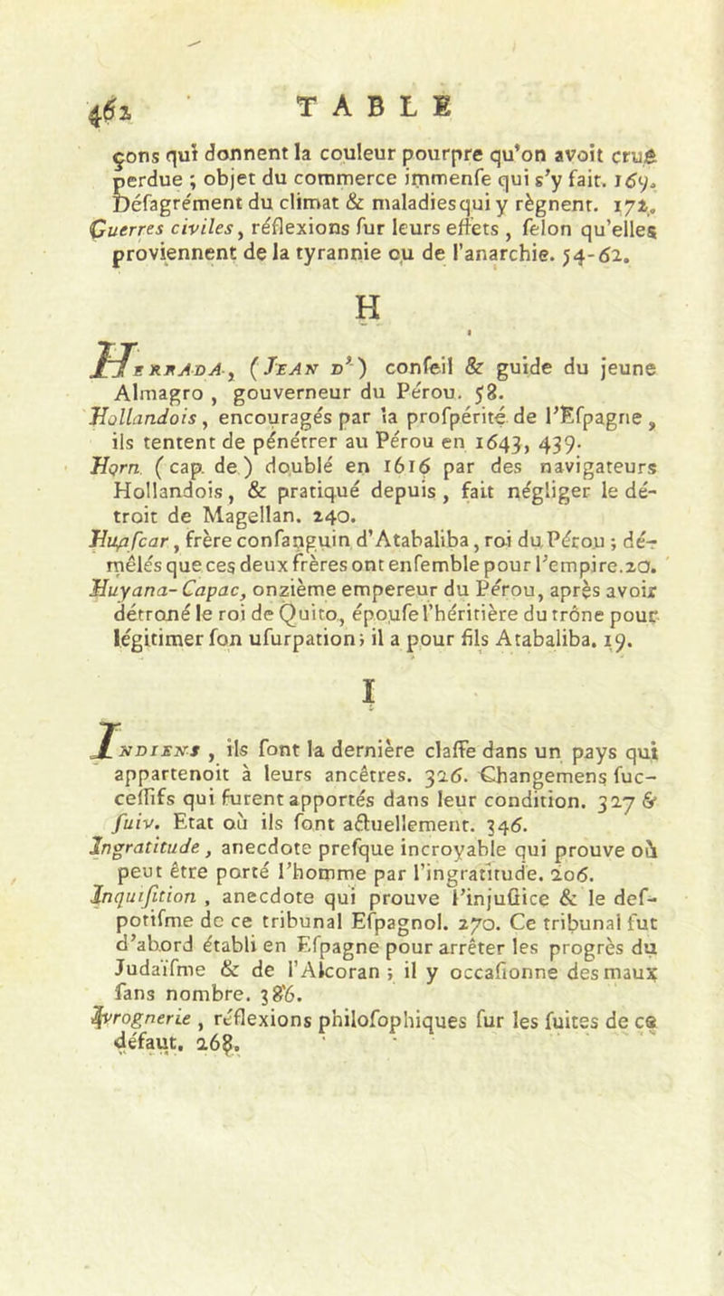 çons qui donnent la couleur pourpre qu’on avait cmè perdue ; objet du commerce immenfe qui s’y fait. 1 Défagrément du climat &amp; maladiesqui y régnent, 172. Guerres civiles, réflexions fur leurs effets , félon qu’elles proviennent de la tyrannie ou de l’anarchie. 54-62. H H. rrAda, ( Je A z&gt;’) confeil &amp; guide du jeune Almagro , gouverneur du Pérou. 58. Hollandois , encouragés par ia profpérité de l’Efpagne , ils tentent de pénétrer au Pérou en 1643, 439- Uçrn (cap. de) doublé en 1616 par des navigateurs Hollandois, &amp; pratiqué depuis , fait négliger le dé- troit de Magellan. 240. Hup fcar, frère confanguin d’Atabaliba, roi du Pérou ; dé- mêlés que ces deux frères ont enfemble pour l’empire.20. Huyana- Capac, onzième empereur du Pérou, après avoir détrôné le roi de Quito, époufe l’héritière du trône pour légitimer fon ufurpation; il a pour fils Atabaliba. 19. J^sdiens , ils font la dernière claffe dans un pays qui appartenoit à leurs ancêtres. 316. Ghangemens fuc- cefïifs qui furent apportés dans leur condition. 30.7 &amp; fuiv. Etat où ils font actuellement. 346. Ingratitude , anecdote prefque incroyable qui prouve oà peut être porté l’homme par l’ingratitude. 106. Inquifition , anecdote qui prouve i’injuüice &amp; le def- potifme de ce tribunal Efpagnol. 270. Ce tribunal fut d’abord établi en Efpagne pour arrêter les progrès du Judaifme &amp; de l’Alcoran ; il y occafionne des maux fans nombre. 38'6. ivrognerie , réflexions philofophiques fur les fuites de es défaut, a6Ç.