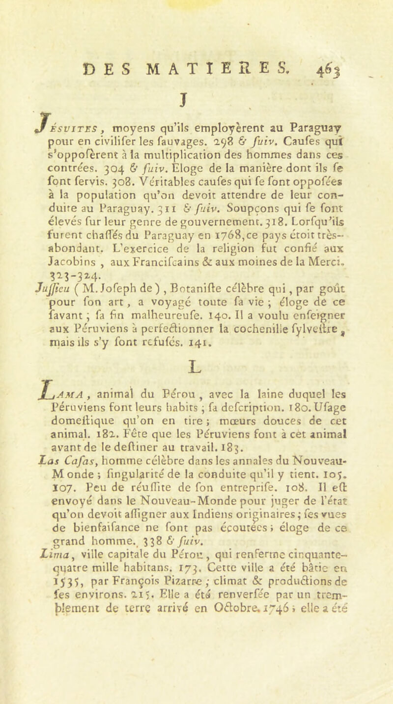 J Jfésvites , moyens qu’ils employèrent au Paraguay pour en civilifer les fauvages. 2.98 & fuiv. Caufes qui s’oppofèrent à la multiplication des hommes dans ces contrées. 304 ù fuiv. Eloge de la manière dont ils fe font fervis. 308. Véritables caufes qui fe font oppofées à la population qu’on devoit attendre de leur con- duite au Paraguay. 311 & fuiv. Soupçons qui fe font élevés fur leur genre de gouvernement.318. Lorfqu’ils furent chaffés du Paraguay en 1768,ce pays étoit très- abondant. L’exercice de la religion fut confié aux Jacobins , aux Francifcains & aux moines de la Merci. 323-3x4. Jujficu ( M.Jofeph de) , Botanifle célèbre qui, par goût pour fon art, a voyagé toute fa vie ; éloge de ce lavant ; fa fin malheureufe. 140. Il a voulu enfergner aux Péruviens à perfectionner la cochenille fylveilre , niais ils s'y font rcfufcs. 141. L , animal du Pérou , avec la laine duquel les Péruviens font leurs habits ; fa defcription. r8o. Ufage domeitique qu’on en tire ; mœurs douces de cet animal. 182. Fête que les Péruviens font à cet animal avant de ledefliner au travail. 183. Las Cafas, homme célèbre dans les annales du Nouveau- M onde ; fingularité de la conduite qu’il y tient, ioj. 107. Peu de réuffite de fon entreprife. 108. Il e(t envoyé dans le Nouveau-Monde pour juger de l’état qu’on devoit affigner aux Indiens originaires ; fes vues de bienfaifance ne font pas écoutées » éloge de ce grand homme. 338 à’ fuiv. Lima, ville capitale du Pérou, qui renferme cinquante- quatre mille habitans. 173. Cette ville a été bâtie eu 1535, par François Fixarne ; climat Sz productions de fes environs. 115. Elle a été renverfec par un trem- blement de terre arrivé en QCtobre. 1746 i elle a été