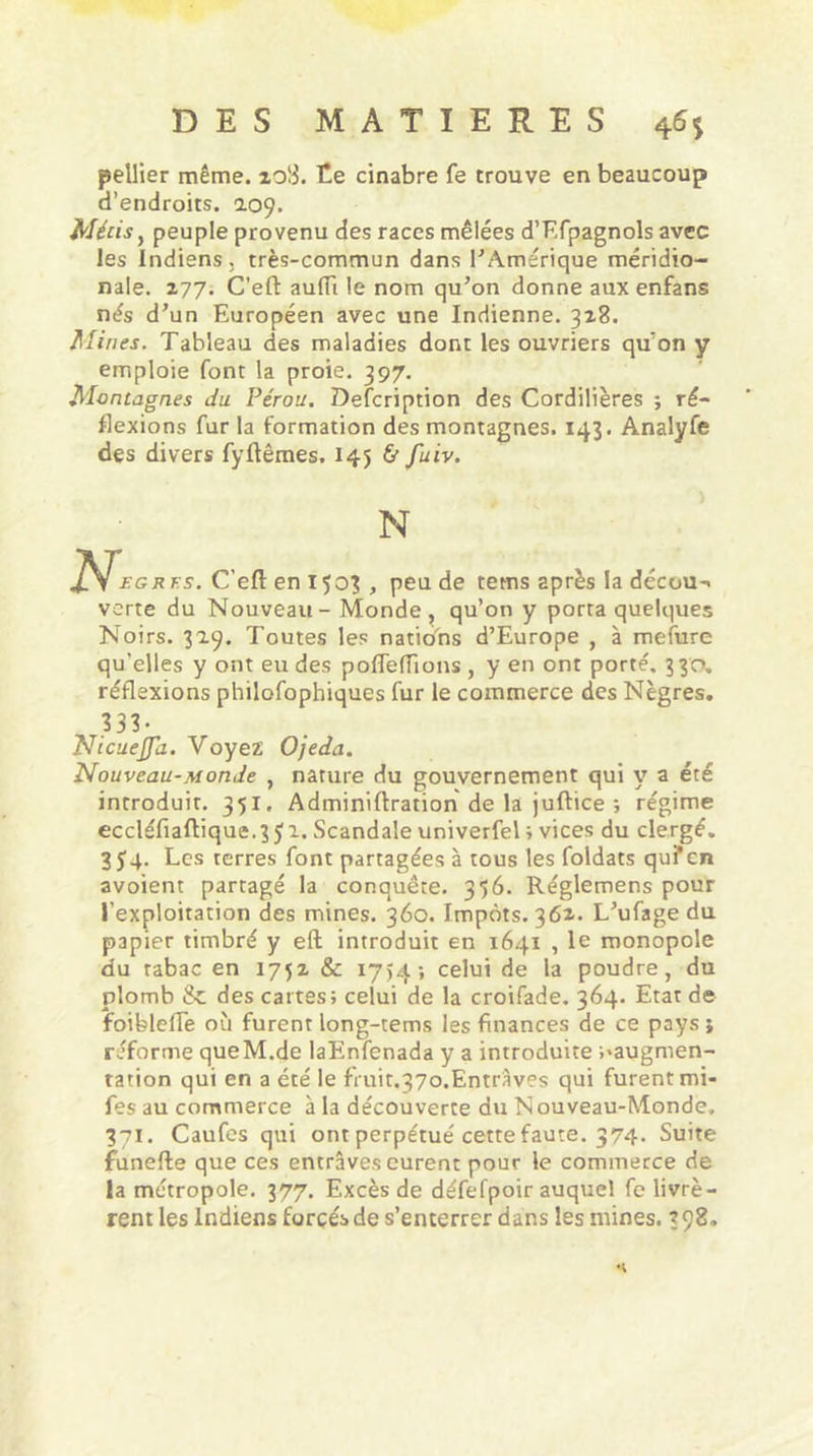pellier même. zo!3. Ce cinabre fe trouve en beaucoup d’endroits. 109. Métis, peuple provenu des races mêlées d’Efpagnols avec les Indiens, très-commun dans FAmérique méridio- nale. 177. C’eft auiïi le nom qu’on donne aux enfans nés d’un Européen avec une Indienne. 328. Mines. Tableau des maladies dont les ouvriers qu’on y emploie font la proie. 397. Montagnes du Pérou. Defcription des Cordillères ; ré- flexions fur la formation des montagnes. 143. Analyfe des divers fyftêmes. 145 &amp; fuiv. N N,, rfs. C'efl: en 1503 , peu de tetns après la décou-« verte du Nouveau - Monde, qu’on y porta quelques Noirs. 329. Toutes les nations d’Europe , à mefure qu’elles y ont eu des poflefiions , y en ont porté. 330, réflexions philofophiques fur le commerce des Nègres. 333- Nicuejfa. Voyez Ojeda. Nouveau-Monde , nature du gouvernement qui y a été introduit. 351. Adminiftration de la juftice ; régime eccléfiaftique.351. Scandale univerfel ; vices du clergé. 354. Les terres font partagées à tous les foldats quf en avoient partagé la conquête. 356. Réglemens pour l’exploitation des mines. 360. Impôts. 362. L’ufage du papier timbré y eft introduit en 1641 , le monopole du tabac en 1752 &amp; 1754 -, celui de la poudre, du plomb &amp; des cartes; celui de la croifade. 364. Etat de foiblefle où furent long-tems les finances de ce pays; réforme queM.de laEnfenada y a introduite ^augmen- tation qui en a été le fruit,37o.Entrâves qui furent mi- fes au commerce à la découverte du Nouveau-Monde, 371. Caufes qui ont perpétué cette faute. 374- Suite funefte que ces entraves eurent pour le commerce de la métropole. 377. Excès de défefpoir auquel fe livrè- rent les Indiens forcés de s’enterrer dans les mines. 398»