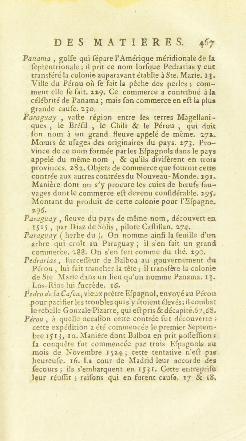 Panama , golfe qui fépare l’Amérique méridionale dè la feptentrionale ; il prit ce nom lorfque Pedrarias y eue transféré la colonie auparavant établie à Ste. Marie. I \, Ville du Pérou où fe fait la pêche des perles ; com- ment elle fe fait, 229. Ce commerce a contribué à la célébrité de Panama ; mais fon commerce en eft la plus grande caufe. 230. Paraguay , vafte région entre les terres Magellani- ques , le BreTil , le Chili & le Pérou , qui doit fon nom à un grand fleuve appelé de même. 272. Mœurs & ufages des originaires du pays. 173. Pro- vince de ce nom formée parles Efpagnols dans le pays appelé du même nom , & qu’ils divifèrent en trois provinces. 282. Objets de commerce que fournit cette contrée aux autres contrées du Nouveau-Monde. 291. Manière dont on s’y procure les cuirs de bœufs fau- vages dont le commerce eft devenu confidérable. 295. Montant du produit de cette colonie pour l’Efpagne. 2 96. Paraguay , fleuve du pays de même nom, découvert en 1515, par Diaz de Solis , pilote Caftillan. 274. Paraguay ( herbe du ). On nomme ainfi la feuille d’un arbre qui croît au Paraguay ; il s’en fait un grand commerce. 288. On s’en fert comme du thé. 290. Pedrarias, fuccelfeur de Balboa au gouvernement du Pérou , lui fait trancher la tête ; il transfère la colonie de Ste Marie dans un lieu qu’on nomme Panama, 13. Los-Rios lui fuccède. 16. Pedro de la Cafca) vieux prêtre Efpagnol, envoyé au Pérou pour pacifier les troubles qui s’y étoient élevés; il combat: le rebelle Gonzale Pizarre, qui eft pris & décapité.é/jdTS. Pérou , à quelle occafion cette contrée fut découverte i cette expédition a été commencée le premier Septem- bre 1513, 10. Manière dont Balboa en prit poflèlîion ; fa conquête fut commencée par trois Efpagnols au mois de Novembre 1524; cette tentative n’eft pas heureufe. 16. La cour de Madrid leur accorde des fecours ; ils s’embarquent en 1531. Cette entreprife leur réuiïit > raifons qui en furent caufe. 17 & i8„