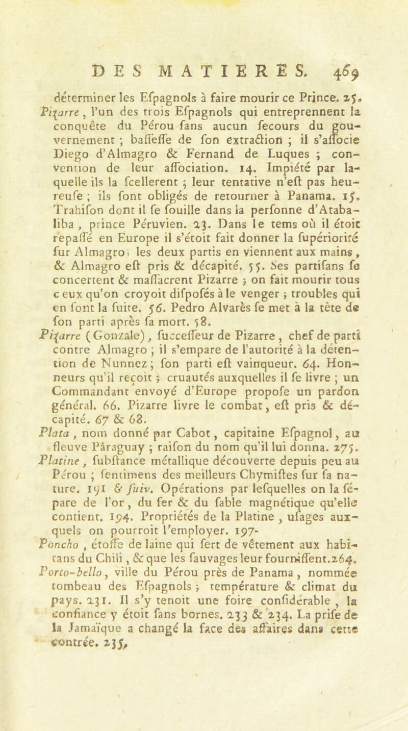 déterminer les Efpagnols à faire mourir ce Prince, zf» Pizarre , l’un des rrois Efpagnols qui entreprennent la conquête du Pérou fans aucun fecours du gou- vernement ; baffeffe de fon extraction ; il s’affocie Diego d’Almagro & Fernand de Luques ; con- vention de leur affociation. 14. Impiété par la- quelle ils la fcellerent ; leur tentative n’efl pas heu- reufe ; ils font obligés de retourner à Panama. 15. Trahifon dont il fe fouille dans la perfonne d’Ataba- liba , prince Péruvien. 2.3. Dans le tems où il étoit repalfé en Europe il s’étoit fait donner la fupériorité fur Almagro. les deux partis en viennent aux mains , & Almagro efl pris & décapité. 55. Ses partifans fe concertent & mafiacrent Pizarre } on fait mourir tous c eux qu’on croyoit difpofés à le venger ; troubles qui en font la fuite. 56. Pedro Alvarès fe met à la tête de fon parti après fa mort. ■>8. Pi{arre (Gonzale) , fucceffeur de Pizarre , chef de parti contre Almagro ; il s’empare de l’autorité à la déten- tion de Nunnez; fon parti efl vainqueur. 64. Hon- neurs qu’il reçoit ; cruautés auxquelles il fe livre ; un Commandant envoyé d’Europe propofe un pardon général. 66. Pizarre livre le combat, efl pris & dé- capité. 67 & 63. Plata , nom donné par Cabot, capitaine Efpagnol, au fleuve Pâraguay ; raifon du nom qu’il lui donna. 275. Platine , fubftance métallique découverte depuis peu au Pérou ; fentimens des meilleurs Chymifles fur fa na- ture. 191 & Juiv. Opérations par lefquelles on la fé- pare de l’or, du fer & du fable magnétique qu’elle contient. 194. Propriétés de la Platine , ulages aux- quels on pourroit l’employer. 197- Poncho , étoffe de laine qui fert de vêtement aux habi- tans du Chili, & que les fauvages leur fourniffent.264, Porto-bello, ville du Pérou près de Panama, nommée tombeau des Efpagnols ; température &: climat du pays. 131. Il s’y tenoit une foire confidérable , la confiance y étoit fans bornes. 133 & 234. La prife de la Jamaïque a changé la face des affaires dans cette contrée. 235,